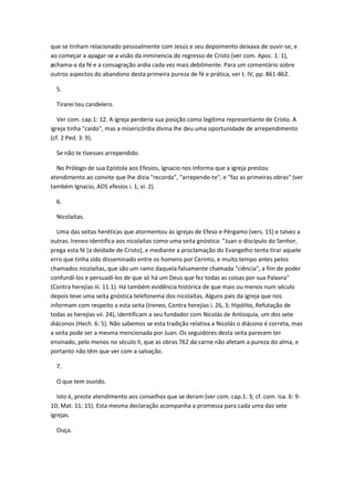 que se tinham relacionado pessoalmente com Jesús e seu depoimento deixava de ouvir-se, e
ao começar a apagar-se a visão da inminencia do regresso de Cristo (ver com. Apoc. 1: 1),
øchama-a da fé e a consagração ardia cada vez mais debilmente. Para um comentário sobre
outros aspectos do abandono desta primeira pureza de fé e prática, ver t. IV, pp. 861-862.

  5.

  Tirarei teu candelero.

   Ver com. cap.1: 12. A igreja perderia sua posição como legítima representante de Cristo. A
igreja tinha "caído", mas a misericórdia divina lhe deu uma oportunidade de arrependimento
(cf. 2 Ped. 3: 9).

  Se não te tivesses arrependido.

  No Prólogo de sua Epístola aos Efesios, Ignacio nos informa que a igreja prestou
atendimento ao convite que lhe dizia "recorda", "arrepende-te", e "faz as primeiras obras" (ver
também Ignacio, AOS efesios i. 1; xi. 2).

  6.

  Nicolaítas.

   Uma das seitas heréticas que atormentou às igrejas de Efeso e Pérgamo (vers. 15) e talvez a
outras. Ireneo identifica aos nicolaítas como uma seita gnóstica: "Juan o discípulo do Senhor,
prega esta fé [a deidade de Cristo], e mediante a proclamação do Evangelho tenta tirar aquele
erro que tinha sido disseminado entre os homens por Cerinto, e muito tempo antes pelos
chamados nicolaítas, que são um ramo daquela falsamente chamada "ciência", a fim de poder
confundí-los e persuadí-los de que só há um Deus que fez todas as coisas por sua Palavra"
(Contra herejías iii. 11.1). Há também evidência histórica de que mais ou menos num século
depois teve uma seita gnóstica telefonema dos nicolaítas. Alguns pais da igreja que nos
informam com respeito a esta seita (Ireneo, Contra herejías i. 26, 3; Hipólito, Refutação de
todas as herejías vii. 24), identificam a seu fundador com Nicolás de Antioquía, um dos sete
diáconos (Hech. 6: 5). Não sabemos se esta tradição relativa a Nicolás o diácono é correta, mas
a seita pode ser a mesma mencionada por Juan. Os seguidores desta seita parecem ter
ensinado, pelo menos no século II, que as obras 762 da carne não afetam a pureza do alma, e
portanto não têm que ver com a salvação.

  7.

  O que tem ouvido.

   Isto é, preste atendimento aos conselhos que se deram (ver com. cap.1: 3; cf. com. Isa. 6: 9-
10; Mat. 11: 15). Esta mesma declaração acompanha a promessa para cada uma das sete
igrejas.

  Ouça.
 