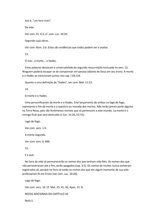 Isto é, "um livro mais".

  Da vida.

  Ver com. Fil. 4:3; cf. com. Luc. 10:20.

  Segundo suas obras.

  Ver com. Rom. 2:6. Estas são evidências que todos podem ver e avaliar.

  13.

  O mar.. a morte... o Hades.

  Estas palavras destacam a universalidade da segunda ressurreição insinuada no vers. 12.
Ninguém poderá escapar-se de comparecer em pessoa adiante de Deus em seu trono. A morte
e o Hades se mencionam juntos nos cap. l:18; 6:8.

  Quanto a uma definição de "Hades", ver com. Mat. 11:23.

  14.

  A morte e o Hades.

   Uma personificación da morte e o Hades. Este lançamento de ambos no lago de fogo,
representa o fim da morte e o sepulcro ou morada dos mortos. Não terão jamais parte alguma
na Terra Nova, pois são fenômenos mortais que só pertencem a este mundo. 1a morte é o
inimigo final que será destruído (1 Cor. 15:26, 53-55).

  Lago de fogo.

  Ver com. vers. 1 0.

  A morte segunda.

  Ver com. vers. 6. 896.

  15.

  E o que.

  No livro da vida só permanecerão os nomes dos que tenham sido fiéis. Os nomes dos que
não perseveraram até o fim, serão apagados (cap. 3:5). Os nomes de muitos nunca estiveram
registrados ali, porque no livro só estão os nomes dos que em algum momento de sua vida
professaram fé em Cristo (ver com. Luc. 10:20).

  Lago de fogo.

  Ver com. vers. 10. Cf. Mat. 25: 41, 46; Apoc. 21: 8.

  NOTAS ADICIONAIS DO CAPÍTULO 20.

  Nota 1.
 