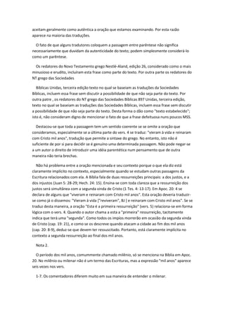 aceitam geralmente como autêntica a oração que estamos examinando. Por esta razão
aparece na maioria das traduções.

  O fato de que alguns tradutores coloquem a passagem entre parêntese não significa
necessariamente que duvidam da autenticidade do texto; podem simplesmente considerá-lo
como um parêntese.

  Os redatores do Novo Testamento grego Nestlé-Aland, edição 26, considerado como o mais
minusioso e erudito, incluíram esta frase como parte do texto. Por outra parte os redatores do
NT grego das Sociedades

   Bíblicas Unidas, terceira edição texto no qual se baseiam as traduções da Sociedades
Bíblicas, incluem essa frase sem discutir a possibilidade de que não seja parte do texto. Por
outra patre , os redatores do NT grego das Sociedades Bíblicas 897 Unidas, terceira edição,
texto no qual se baseiam as traduções das Sociedades Bíblicas, incluem essa frase sem discutir
a possibilidade de que não seja parte do texto. Desta forma o dão como "texto estabelecido";
isto é, não consideram digno de mencionar o fato de que a frase defeituosa nuns poucos MSS.

  Destacou-se que toda a passagem tem um sentido coerente se se omite a oração que
consideramos, especialmente se a última parte do vers. 4 se traduz: "vieram à vida e reinaram
com Cristo mil anos", tradução que permite a sintaxe do grego. No entanto, isto não é
suficiente de por si para decidir se é genuíno uma determinada passagem. Não pode negar-se
a um autor o direito de introduzir uma idéia parentética num pensamento que de outra
maneira não teria brechas.

   Não há problema entre a oração mencionada e seu contexto porque o que ela diz está
claramente implícito no contexto, especialmente quando se estudam outras passagens da
Escritura relacionados com ela. A Bíblia fala de duas ressurreições principais: a dos justos, e a
dos injustos (Juan 5: 28-29; Hech. 24: 15). Ensina-se com toda clareza que a ressurreição dos
justos será simultânea com a segunda vinda de Cristo (1 Tes. 4: 13-17). Em Apoc. 20: 4 se
declara de alguns que "viveram e reinaram com Cristo mil anos". Esta oração deveria traduzir-
se como já o dissemos: "Vieram à vida ["reviveram", BJ ] e reinaram com Cristo mil anos". Se se
traduz desta maneira, a oração "Esta é a primeira ressurreição" (vers. 5) relaciona-se em forma
lógica com o vers. 4. Quando o autor chama a esta a "primeira" ressurreição, tacitamente
indica que terá uma "segunda". Como todos os impíos morrerão em ocasião da segunda vinda
de Cristo (cap. 19: 21), e como se os descreve quando atacam a cidade ao fim dos mil anos
(cap. 20: 8-9), deduz-se que devem ter ressuscitado. Portanto, está claramente implícita no
contexto a segunda ressurreição ao final dos mil anos.

  Nota 2.

  O período dos mil anos, comummente chamado milênio, só se menciona na Bíblia em Apoc.
20. No milênio ou milenar não é um termo das Escrituras, mas a expressão "mil anos" aparece
seis vezes nos vers.

  1-7. Os comentadores diferem muito em sua maneira de entender o milenar.
 
