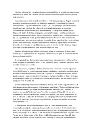 Esta Nota Adicional tem o propósito de expor as razões bíblicas da posição que sustentam os
adventistas do sétimo dia, e mostrar por que consideram insustentáveis outras posições que
se propuseram.

   A segunda vinda de Cristo precede ao milênio.- É evidente que a segunda chegada precederá
ao milênio porque a narração dos cap. 19 e 20 do Apocalipsis é continuada. Descreve-se
simbolicamente a segunda vinda no cap. 19: 11-2 1, e a narração segue sem interrupção no
cap. 20, que trata o período dos mil anos. A continuidade da narração se demonstra
claramente pela relação recíproca dos acontecimentos. Os três grandes poderes que se
#oponer<3> à obra de Cristo e congregarão aos reis da terra para a batalha que se livrará
imediatamente antes da chegada, identificam-se como o dragão, a besta e o falso profeta (cap.
16: 13). Segundo o cap. 19: 19, quando "a besta" e os "reis da terra" e "seus exércitos" se
congreguem para fazer guerra contra Cristo em ocasião de sua segunda vinda, a besta e o falso
profeta serão apresados e arrojados vivos dentro de um lago de fogo que arde com enxofre
(vers. 20-21). A narração do cap. 20 apresenta a sorte do terceiro membro do trio, o dragão:
será atado e lançado ao abismo, onde permanecerá por mil anos.

  Qualquer definição ou descrição do milênio deve basear-se no esquema da doutrina do
milenar que se expõe nos cap. 19 e 20, porque este é a única passagem da Escritura que trata
diretamente esta doutrina.

  Os inimigos de Cristo são morridos na segunda chegada. -Quando a besta e o falso profeta
sejam arrojados no lago de fogo (Apoc. 19:20), "os demais" (vers. 21) de seus seguidores serão
morridos pela espada de Cristo.

   Estes são os "reis", "capitães" e "fortes", e "todos, livres e escravos, pequenos e grandes"
(vers. 18). Menciona-se a estes mesmos grupos em relação com o sexto selo, quando tentarão
esconder-se do rosto do Cordeiro (cap. 6: 14- 17) porque os céus se apartarão como um rolo
que é envolvido e todo morro será movimentado de seu lugar e também as ilhas. É óbvio que
estas passagens das Escrituras se referem ao mesmo acontecimento que despedaçará a terra:
a segunda vinda de Cristo. 898.

   Quantos estão compreendidos na morte de "os demais" (cap. 19: 21)? Segundo o cap. 13: 8
só terá duas classes na terra quando Cristo vinga por segunda vez: "A adoraram [à besta] todos
os moradores da terra cujos nomes não estavam escritos no livro da vida". Portanto, é
evidente que quando "os demais" sejam "morridos com a espada" (cap. 19: 21), não terá
sobrevivientes salvo os que resistiram à besta, isto é, aqueles cujos nomes estão escritos no
livro da vida (cap. 13: 8). Antes de mencionar que este grupo entrará em seu reinado milenar
(cap. 20: 4), Juan relata como o terceiro grande inimigo -o dragão- começará a receber sua
retribuição (vers. 1-3).

  Os mortos justos ressuscitarão na segunda vinda de Cristo.-A Bíblia apresenta duas
ressurreições: a dos justos e a dos injustos, separadas por um período de mil anos (ver com.
Apoc. 20: 1, 4-5). Não terá uma ressurreição geral, pois há outra da qual aparentemente não
todos participam (Fil. 3: 11; cf. Luc. 14: 14; 20: 35). Em outra parte se descreve aos justos como
"os que são de Cristo, em sua vinda" (1 Cor. 15: 23). Alguns sustentam que Apoc. 20: 4 só
descreve aos mártires cristãos; no entanto, uma comparação com outras passagens mostra
 