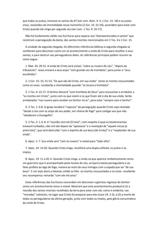 que todos os justos, inclusive os santos do AT (ver com. Rom. 4: 3; 1 Cor. 15: 18) e os justos
vivos, revestidos de imortalidade nesse momento (1 Cor. 15: 51-54), ascendem para estar com
Cristo quando ele vinga por segunda vez (ver com. 1 Tes. 4: 16-17).

  Não há fundamento válido nas Escrituras para separar aos "bienaventurados e santos" que
resistiram a perseguição da besta, dos santos imortais mencionados em 1 Tes. 4 e 1 Cor. 15.

  A unidade da segunda chegada.-As diferentes referências bíblicas à segunda chegada se
combinam para descrever como um só acontecimento a vinda de Cristo para recolher a seus
santos, e para destruir aos perseguidores deles. As referências principais podem resumir-se
como segue:

   1. Mat. 24: 29-31. A vinda de Cristo será visível, "sobre as nuvens do céu", "depois da
tribulación". Jesús enviará a seus anjos "com grande voz de trombeta", para juntar a "seus
escolhidos".

  2. 1 Cor. 15: 23, 51-53. "Os que são de Cristo, em sua vinda" -tanto os mortos ressuscitados
como os vivos- receberão a imortalidade quando "se tocará a trombeta".

  3. 1 Tes. 4: 15-17. O Senhor descerá "com trombeta de Deus" para ressuscitar e arrebatar a
"os mortos em Cristo", junto com os que vivem e os que ficam até o dia de sua vinda. Serão
arrebatados "nas nuvens para receber ao Senhor no ar", para estar "sempre com o Senhor".

  4. 2 Tes. 1: 6-8. A igreja receberá "repouso" da perseguição quando Cristo seja revelado
"desde o céu com os anjos de seu poder, em chama de fogo" para castigar aos que não
"obedecem o Evangelho".

  5. 2 Tes. 2: 1-3, 8. A "reunião com ele [Cristo]", com respeito à qual os tesalonicenses
estavam turbados, não virá até depois da "apostasía" e a revelação de "aquele inicuo [o
anticristo]", que será destruído "com o espírito de sua boca [de Cristo]" e o "resplendor de sua
vinda".

  6. Apoc. 1: 7. Sua vinda será "com as nuvens" e visível para "todo olho".

  7. Apoc. 14: 14-20. Quando Cristo vinga, recolherá uma dupla colheita: os justos e os
impíos.

   8. Apoc. 19: 11 a 20: 6. Quando Cristo vinga, a vinda na que aparece simbolicamente como
um guerreiro que é acompanhado pelas hostes do céu, arrojará à besta perseguidora e ao
falso profeta ao lago de fogo, matará ao resto de seus inimigos com a espada que sai "de sua
boca". E um anjo atará a Satanás; então os fiéis -os mortos ressuscitados e os vivos- receberão
seu recompensa: reinarão "com ele mil anos".

  Estas referências das Escrituras concordam em descrever o glorioso regresso do Senhor
como um acontecimento único e visível. Mostram que este acontecimento produzirá (1) a
reunião dos santos imortais recolhidos da terra para estar com ele, como é evidente, nas
"moradas" celestiais, no lugar que Cristo foi preparar para eles (Juan 14: 2-3), e (2) a morte de
todos os perseguidores da última geração, junto com todos os impíos, pela glória consumidora
da vinda de Cristo.
 