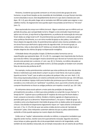 Portanto, é evidente que quando comecem os mil anos só terá dois grupos de seres
humanos: os que foram levados ao céu revestidos de imortalidade, e os que ficaram morridos
na terra desolada e escura. Este despoblamiento da terra é o que atará a Satanás (ver com.
Apoc. 20: 1-2), pois não pode chegar até os isentados nem 899 tem poder para enganar a seus
súbditos mortos. Os enganará de novo quando sejam ressuscitados ao terminar os "mil anos"
(vers. 5).

  Base equivocada da crença num milênio terrenal.- Alguns sustentam que no milênio será um
período de justiça, paz e prosperidade na terra. Chegam a esta conclusão mayormente por
aplicar aos mil anos, já seja literal ou figuradamente, as profecias de restauração do reino que
foram dadas ao antigo Israel no AT. Os premilenaristas que pertencem a este grupo aplicam
estas profecias literalmente, ou a um reino mundial da igreja ou dos judeus, num milênio
futuro depois da segunda vinda. Os postmilenaristas aplicam estas mesmas predições a uma
era áurea futura que desfrutará a igreja antes da segunda vinda. Um terceiro grupo, os
amilenaristas, reduz as descrições do AT relativas ao reinado oferecido ao antigo Israel, a
simples alegorias das vitórias da igreja na dispensación evangélica.

   A falsidade destas três posições é dupla: (1) Nenhuma delas harmoniza com as
especificações que apresenta Apoc. 19: 11 a 20: 15, a passagem mais importante das Escrituras
que trata do milênio. Esta passagem mostra claramente que não terá ser humano vivo na terra
durante este período (ver o anterior; cf. com. cap. 20: 1). Portanto, no milênio não pode ser
um período de justiça, paz e prosperidade na terra. (2) Estas posições se fundam num conceito
falso da natureza das profecias do AT.

   Por exemplo, muitos premilenaristas sustentam que estas profecias do reino são decretos
literais e inalteráveis que ainda devem cumprir-se para o Israel literal, isto é para os judeus
(quanto ao termo "Israel", que se aplica aos judeus de qualquer tribo, ver com. Hech. 1: 6).
Esta crença equivocada produziu um sistema conhecido como futurismo (ver pp. 133-134) que,
em vez de considerar à igreja cristã como herdeira das promessas que se fizeram a Israel,
considera a era cristã como um "parêntese" na profecia, isto é, que enche a brecha até que se
cumpram literalmente no futuro as antigas profecias com respeito a Israel (cf. pp. 133- 134).

   Os intérpretes desta escola aplicam a maior parte das predições do Apocalipsis
principalmente aos judeus, e crêem que estas predições se cumprirão no que chamam "o
tempo do fim". Esperam que as profecias do AT respecto do reino que lhe foram dadas a
Israel, cumpram-se durante o milênio. Dividem a história sagrada em dispensaciones ou
períodos (pelo qual se os denomina "dispensacionalistas"), nos quais a "idade da igreja" se
considera como uma dispensación intermédia de graça entre as idades judias da lei passada e
a futura. Esta divisão em dispensiones logicamente requer um "rapto anterior à tribulación"
(ver com. 1 Tes. 4: 17) a fim de sacar aos santos cristãos da terra antes do "período de
tribulación" judeu. Estes intérpretes sustentam ademais do que os judeus sobrevivientes
aceitarão a Cristo quando apareça nas nuvens depois da tribulación.

  Então com as "nações" sobrevivientes entrarão no milênio; e conquanto é verdadeiro que
seguirão sendo mortais, viverão numa terra parcialmente renovada. Segundo esta teoria,
nesse tempo os judeus gozarão não só de prosperidade material e de longevidade, senão
também do reino davídico restaurado, de um templo restaurado e de um sistema de sacrifícios
 