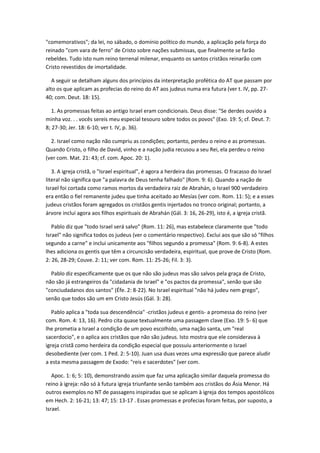 "comemorativos"; da lei, no sábado, o domínio político do mundo, a aplicação pela força do
reinado "com vara de ferro" de Cristo sobre nações submissas, que finalmente se farão
rebeldes. Tudo isto num reino terrenal milenar, enquanto os santos cristãos reinarão com
Cristo revestidos de imortalidade.

   A seguir se detalham alguns dos princípios da interpretação profética do AT que passam por
alto os que aplicam as profecias do reino do AT aos judeus numa era futura (ver t. IV, pp. 27-
40; com. Deut. 18: 15).

   1. As promessas feitas ao antigo Israel eram condicionais. Deus disse: "Se derdes ouvido a
minha voz. . . vocês sereis meu especial tesouro sobre todos os povos" (Exo. 19: 5; cf. Deut. 7:
8; 27-30; Jer. 18: 6-10; ver t. IV, p. 36).

  2. Israel como nação não cumpriu as condições; portanto, perdeu o reino e as promessas.
Quando Cristo, o filho de David, vinho e a nação judia recusou a seu Rei, ela perdeu o reino
(ver com. Mat. 21: 43; cf. com. Apoc. 20: 1).

   3. A igreja cristã, o "Israel espiritual", é agora a herdeira das promessas. O fracasso do Israel
literal não significa que "a palavra de Deus tenha falhado" (Rom. 9: 6). Quando a nação de
Israel foi cortada como ramos mortos da verdadeira raiz de Abrahán, o Israel 900 verdadeiro
era então o fiel remanente judeu que tinha aceitado ao Mesías (ver com. Rom. 11: 5); e a esses
judeus cristãos foram agregados os cristãos gentis injertados no tronco original; portanto, a
árvore inclui agora aos filhos espirituais de Abrahán (Gál. 3: 16, 26-29), isto é, a igreja cristã.

   Pablo diz que "todo Israel será salvo" (Rom. 11: 26), mas estabelece claramente que "todo
Israel" não significa todos os judeus (ver o comentário respectivo). Exclui aos que são só "filhos
segundo a carne" e inclui unicamente aos "filhos segundo a promessa" (Rom. 9: 6-8). A estes
lhes adiciona os gentis que têm a circuncisão verdadeira, espiritual, que prove de Cristo (Rom.
2: 26, 28-29; Couve. 2: 11; ver com. Rom. 11: 25-26; Fil. 3: 3).

  Pablo diz especificamente que os que não são judeus mas são salvos pela graça de Cristo,
não são já estrangeiros da "cidadania de Israel" e "os pactos da promessa", senão que são
"conciudadanos dos santos" (Éfe. 2: 8-22). No Israel espiritual "não há judeu nem grego",
senão que todos são um em Cristo Jesús (Gál. 3: 28).

   Pablo aplica a "toda sua descendência" -cristãos judeus e gentis- a promessa do reino (ver
com. Rom. 4: 13, 16). Pedro cita quase textualmente uma passagem clave (Exo. 19: 5- 6) que
lhe prometia a Israel a condição de um povo escolhido, uma nação santa, um "real
sacerdocio", e o aplica aos cristãos que não são judeus. Isto mostra que ele considerava à
igreja cristã como herdeira da condição especial que possuiu anteriormente o Israel
desobediente (ver com. 1 Ped. 2: 5-10). Juan usa duas vezes uma expressão que parece aludir
a esta mesma passagem de Exodo: "reis e sacerdotes" (ver com.

   Apoc. 1: 6; 5: 10), demonstrando assim que faz uma aplicação similar daquela promessa do
reino à igreja: não só à futura igreja triunfante senão também aos cristãos do Ásia Menor. Há
outros exemplos no NT de passagens inspiradas que se aplicam à igreja dos tempos apostólicos
em Hech. 2: 16-21; 13: 47; 15: 13-17 . Essas promessas e profecias foram feitas, por suposto, a
Israel.
 