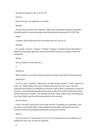 Seu lugar de origem (cf. cap. 3: 12; 21: 10).

  De Deus.

  Deus é seu autor, seu originador, seu criador.

  Disposta.

  A palavra que se traduz como "disposta", sugere que a preparação começou no passado e
foi aperfeiçoada, de maneira que agora está completamente preparada (cf. CS 703, 706).

  Esposa.

  A cidade é apresentada aqui como uma esposa (ver com. cap. 19: 7).

  Ataviada.

   Gr. kosméÇ, "arrumar", "aparejar", "enfeitar". A palavra "cosmético" deriva de kosméÇ. A
flexão do verbo grego sugere que o processo de enfeite começou no passado e tinha sido
completado.

  Marido.

  Isto é, o Cordeiro, Cristo (cap. 19: 7).

  3.

  Grande voz.

  Não se identifica ao que fala. Quiçá não seja Deus, porque se fala dele em terceira pessoa.

  Tabernáculo.

  Gr. sk"ne, "loja", "pavilhão", "tabernáculo". O verbo sk"nóö "acampar", "morar" aparece em
Juan 1: 14: "aquele Verbo se fez carne, e habitou entre nós" (ver com. Juan 1: 14). Esta
presença visível de Deus se manifestava claramente na glória sobre o propiciatorio nos dias da
teocracia, e mais tarde pela aparição pessoal de Jesucristo como membro da família humana,
quando viveu entre os homens. Esta "grande voz do céu" destaca agora o fato maravilhoso de
uma nova criação e que Deus mora pessoalmente entre seu povo.

  Com os homens.

  A frase "com eles" aparece duas vezes neste versículo. O apóstolo usa a preposição "com"
três vezes, o qual põe de relevo o fato assombroso de que Deus acompanhará aos seres
humanos através da eternidade estabelecendo sua morada "com eles".

  Morará.

  Gr.sk"nóÇ (ver com. "tabernáculo"). Cf. Eze. 37: 27. Ezequiel descreve as condições como
puderam ter sido; Juan, tal como se cumprirão.

  4.
 