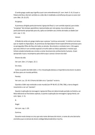 O verbo grego usado aqui significa ouvir com entendimento (cf. com. Hech. 9: 4). O ouvir a
Palavra de Deus não tem sentido se a vida não é modelada a semelhança do que se ouviu (ver
com. Mat. 19: 21-27).

  As igrejas.

  A promessa dirigida particularmente à igreja de Efeso é, num sentido especial, para todas
"as igrejas" dos tempos apostólicos representadas por esta igreja; mas ainda que era
particularmente apropriada para ela, aplica-se também aos crentes de todas as idades (ver
com. cap. 1: 11).

  Vencer.

   A flexão do verbo em grego implica que a pessoa "continua vencendo". A vitória é um tema
que se repete no Apocalipsis. As promessas do Apocalipsis foram especialmente preciosas para
os perseguidos filhos de Deus de todos os séculos. No entanto o contexto (vers. 2-6) sugere
que esta vitória é num sentido especial o triunfo sobre os falsos apóstolos e mestres que
tinham estado tentando aos crentes a comer da árvore do conhecimento humano. ¡Cuán
apropriado é que a recompensa pela vitória seja o acesso à árvore da vida!

  Árvore da vida.

  Ver com. Gén. 2: 9; Apoc. 22: 2.

  Em meio.

  Como no jardim do Edén (Gén. 2: 9). A localização destaca a importância da árvore no plano
de Deus para um mundo perfeito.

  Paraíso.

  Ver com. Luc. 23: 43. O horto do Edén era o "paraíso" na terra.

  Quando o Edén seja restituído a este mundo (ver PP 46-47; CS 704, 706), a terra chegará
novamente a ser um "paraíso".

  Quanto à aplicação da mensagem à igreja de Efeso em determinado período na história, ver
Nota Adicional ao final deste capítulo; e quanto à aplicação da mensagem à igreja literal, ver
com. Apoc. 1: 11.

  8.

  Ángel.

  Ver com. cap. 1: 20.

  Esmirna.

  Durante muito tempo se creu que este nome derivava de múron, o nome de uma borracha
aromática que se extraía da árvore arábigo Balsamodendron myrrha.
 