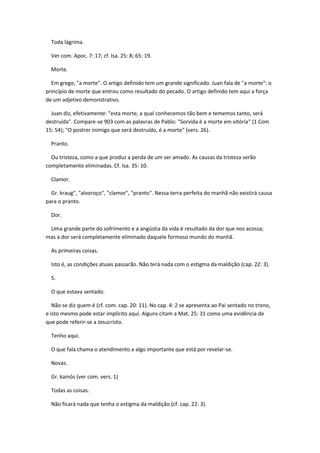 Toda lágrima.

  Ver com. Apoc. 7: 17; cf. Isa. 25: 8; 65: 19.

  Morte.

  Em grego, "a morte". O artigo definido tem um grande significado. Juan fala de "a morte": o
princípio de morte que entrou como resultado do pecado. O artigo definido tem aqui a força
de um adjetivo demonstrativo.

  Juan diz, efetivamente: "esta morte, a qual conhecemos tão bem e tememos tanto, será
destruída". Compare-se 903 com as palavras de Pablo: "Sorvida é a morte em vitória" (1 Com
15: 54); "O postrer inimigo que será destruído, é a morte" (vers. 26).

  Pranto.

  Ou tristeza, como a que produz a perda de um ser amado. As causas da tristeza serão
completamente eliminadas. Cf. Isa. 35: 10.

  Clamor.

  Gr. kraug", "alvoroço", "clamor", "pranto". Nessa terra perfeita do manhã não existirá causa
para o pranto.

  Dor.

 Uma grande parte do sofrimento e a angústia da vida é resultado da dor que nos acossa;
mas a dor será completamente eliminado daquele formoso mundo do manhã.

  As primeiras coisas.

  Isto é, as condições atuais passarão. Não terá nada com o estigma da maldição (cap. 22: 3).

  5.

  O que estava sentado.

   Não se diz quem é (cf. com. cap. 20: 11). No cap. 4: 2 se apresenta ao Pai sentado no trono,
e isto mesmo pode estar implícito aqui. Alguns citam a Mat. 25: 31 como uma evidência de
que pode referir-se a Jesucristo.

  Tenho aqui.

  O que fala chama o atendimento a algo importante que está por revelar-se.

  Novas.

  Gr. kainós (ver com. vers. 1)

  Todas as coisas.

  Não ficará nada que tenha o estigma da maldição (cf. cap. 22: 3).
 