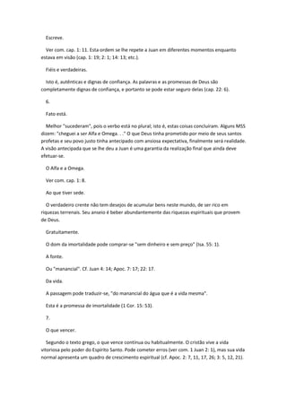 Escreve.

  Ver com. cap. 1: 11. Esta ordem se lhe repete a Juan em diferentes momentos enquanto
estava em visão (cap. 1: 19; 2: 1; 14: 13; etc.).

  Fiéis e verdadeiras.

  Isto é, autênticas e dignas de confiança. As palavras e as promessas de Deus são
completamente dignas de confiança, e portanto se pode estar seguro delas (cap. 22: 6).

  6.

  Fato está.

  Melhor "sucederam", pois o verbo está no plural; isto é, estas coisas concluíram. Alguns MSS
dizem: "cheguei a ser Alfa e Omega. . ." O que Deus tinha prometido por meio de seus santos
profetas e seu povo justo tinha antecipado com ansiosa expectativa, finalmente será realidade.
A visão antecipada que se lhe deu a Juan é uma garantia da realização final que ainda deve
efetuar-se.

  O Alfa e a Omega.

  Ver com. cap. 1: 8.

  Ao que tiver sede.

   O verdadeiro crente não tem desejos de acumular bens neste mundo, de ser rico em
riquezas terrenais. Seu anseio é beber abundantemente das riquezas espirituais que provem
de Deus.

  Gratuitamente.

  O dom da imortalidade pode comprar-se "sem dinheiro e sem preço" (Isa. 55: 1).

  A fonte.

  Ou "manancial". Cf. Juan 4: 14; Apoc. 7: 17; 22: 17.

  Da vida.

  A passagem pode traduzir-se, "do manancial do água que é a vida mesma".

  Esta é a promessa de imortalidade (1 Cor. 15: 53).

  7.

  O que vencer.

   Segundo o texto grego, o que vence contínua ou habitualmente. O cristão vive a vida
vitoriosa pelo poder do Espírito Santo. Pode cometer erros (ver com. 1 Juan 2: 1), mas sua vida
normal apresenta um quadro de crescimento espiritual (cf. Apoc. 2: 7, 11, 17, 26; 3: 5, 12, 21).
 