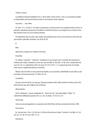 Todas as coisas.

  A evidência textual estabelece (cf. p. 10) o texto "estas coisas", isto é, as promessas dadas
no Apocalipsis, particularmente as que se mencionam neste capítulo.

  Seu Deus. . . meu filho.

  Cf. Gén. 17: 7; 2 Sam.7: 14. Aqui se apresenta a promessa de uma relação familiar íntima. O
pecador salvado por graça será recebido na família de Deus e sua relação com o Senhor será
tão estreita como se nunca tivesse pecado.

  Os habitantes dos mundos não caídos não poderão estar mais cerca de Deus e de Cristo do
que estará o pecador isentado. Ver DTG 16-18.

  8.

  Mas.

  Apresenta-se agora um notável contraste.

  Covardes.

  Gr. deilós, "covarde", "medroso". A palavra se usa sempre com o sentido de covardia ou
timidez sem razão. Compare-se com seu uso em Mat. 8: 26, Mar. 4: 40, com o verbo afim de
Juan 14: 27, e o substantivo afim em Juan 14: 27 e 2 Tim. 1: 7, respectivamente. Em todos
estes casos o significado básico é covardia.

  Muitos não triunfam na luta espiritual devido a sua covardia e debilidade moral; dão-se por
vencidos no tempo de prova. Cf. Mat. 24: 13.

  Incrédulos.

  Os que carecem de fé, ou seja que não permanecem fiéis. Não confiam em Deus até o fim;
demonstram que são indignos de confiança.

  Abomináveis.

  Do Gr. bdelússÇ, "causar repugnância", "sentir horror"; do verbo bdéÇ, "feder". O
substantivo bdélugma aparece em Luc. 16: 15; Apoc. 17: 4-5; 21: 27.

  Homicidas.

  Inclui-se aos perseguidores e assassinos dos fiéis filhos de Deus através da história. 904.

  Fornicarios.

  Gr. pórnos (ver 1 Cor. 5: 9-10; etc.). A forma feminina se traduz "rameras" em Mat. 21: 31-
32; Luc. 15: 30. Cf. com. Éfe. 5: 3, 5.

  Feiticeiros.
 