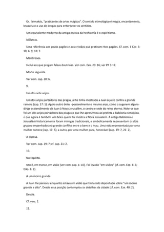 Gr. farmakós, "praticantes de artes mágicas". O sentido etimológico é magia, encantamento,
bruxaria e o uso de drogas para entorpecer os sentidos.

  Um equivalente moderno da antiga prática da hechicería é o espiritismo.

  Idólatras.

  Uma referência aos povos pagões e aos cristãos que praticam ritos pagões. Cf. com. 1 Cor. 5:
10; 6: 9; 10: 7.

  Mentirosos.

  Inclui aos que pregam falsas doutrinas. Ver com. Exo. 20: 16; ver PP 3:17.

  Morte segunda.

  Ver com. cap. 20: 6.

  9.

  Um dos sete anjos.

  Um dos anjos portadores das pragas já lhe tinha mostrado a Juan o juízo contra a grande
ramera (cap. 17: 1). Agora outro deles -possivelmente o mesmo anjo, como o sugerem alguns-
dirige o atendimento de Juan à Nova Jerusalém, o centro e sede do reino eterno. Note-se que
foi um dos anjos portadores das pragas o que lhe apresentou ao profeta a Babilonia simbólica,
e que agora é também um deles quem lhe mostra a Nova Jerusalém. A antiga Babilonia e
Jerusalém historicamente foram inimigas tradicionais, e simbolicamente representam os dois
grupos empenhados no grande conflito entre o bem e o mau. Uma está representada por uma
mulher ramera (cap. 17: 5); a outra, por uma mulher pura, honorável (cap. 19: 7, 21: 2).

  A esposa.

  Ver com. cap. 19: 7; cf. cap. 21: 2.

  10.

  No Espírito.

  Isto é, em transe, em visão (ver com. cap. 1: 10). Foi levado "em visões" (cf. com. Eze. 8: 3;
Dão. 8: 2).

  A um morro grande.

  A Juan lhe pareceu enquanto estava em visão que tinha sido depositado sobre "um morro
grande e alto". Desde essa posição contemplou os detalhes da cidade (cf. com. Eze. 40: 2).

  Descia.

  Cf. vers. 2.

  11.
 