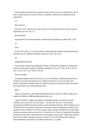 A enumeração de Ezequiel tem o seguinte ordem: norte, oriente, sul, ocidente (Eze. 48: 31-
34); e o ordem de Juan é: oriente, norte, sul, ocidente. A diferença sem dúvida carece de
importância.

  14.

  Doze alicerces.

   O número "doze" aparece cinco vezes nos vers. 12-14. Quanto ao doze como um número
significativo, ver com. cap. 7: 4.

  Doze apóstolos.

  A igreja do NT está construída sobre o fundamento dos apóstolos e profetas (Éfe. 2: 20).

  15.

  Cana.

  Cf. Eze. 40: 3; Apoc. 11: 1. O ato de medir e a declaração das medidas sem dúvida são para
destacar que o lar celestial é adequado e amplo (cf. com. Juan 14: 2).

  16.

  Estabelecida em quadro.

  Há hermosura inerente nas proporções corretas, o 905 perfeito equilíbrio e a congruência.
Quanto à construção de lugares e artefatos quadrados, ver Exo. 27: 1; 28: 16; 30: 2; 39: 9; 2
Crón. 3: 8; Eze. 41: 21; 43: 16; 45: 2; 48: 20.

  Doze mil estádios.

  Um estádio (stádion) tem uns 183 m (ver t. V, p. 52). Portanto, 12.000 estádios seriam uns
2.220 km. O versículo não declara se é a medida do perímetro ou só de um lado. Se é o
primeiro, cada lado da cidade mediria uns 529 km. Quanto ao costume de medir uma cidade
por seu perímetro, ver A Carta de Aristeas 105.

  Iguais.

  Tratou-se de explicar as dimensões da cidade de diversas maneiras. É difícil imaginar uma
cidade de 12.000 (ou 3.000) estádios de altura (ver com.

  "doze mil estádios"). Alguns não negam a realidade da cidade, mas crêem que estas
medidas, como as do muro, são "de medida. . . de anjo" (ver com. vers. 17); portanto,
sustentam que é difícil que possam aplicar-se aqui dimensões humanas. Outros destacam uma
similitude entre o tamanho da cidade que se descreve e o que se imaginavam os judeus. Esta
questão se trata no Midrash: "De onde o longo e largo e alto [de Jerusalém]? E se engrandecia
e sempre aumentava para acima. Eze. 41: 7. Ensinou-se, R. Eli"ezer b. Ja"aqob disse: Jerusalém
se levantará finalmente e ascenderá até o trono da glória, e dirá a Deus: "Demasiado estreito é
para mim este lugar. ¡Aparta-te, para que eu more!" Isa. 49: 20" (Pesikta 143a, citado em
Strack e Billerbeck, Kommentar, zum Neuen Testament, t. 3, p. 849).
 