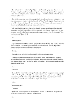 Outros lhe atribuem ao adjetivo "igual" (ísos) o significado de "proporcional", e crêem que
ainda que a longitude e a largura podem ser iguais, a altura seria proporcional com respeito às
outras dimensões. É possível que seja assim ainda que é difícil demonstrá-lo utilizando fontes
bíblicas ou extrabíblicas.

  Outros interpretam que ísos retém seu significado normal, mas observam que a palavra que
aqui se traduz altura (húpsos) pode significar não só "altura" senão "a parte alta", "a cume", "a
coroa". Se assim se entende, então Juan quis dizer que a distância ao redor da parte superior
do muro tanto faz à distância ao redor de sua parte inferior.

  Seja qual for a incerteza com respeito à proporção exata ou tamanho da cidade, é seguro
que sua glória celestial superará em muito à imaginação mais elevada. Ninguém tem por que
preocupar-se, pois terá suficiente lugar para todos os que desejam viver ali. Na casa do Pai há
"muitas moradas" (Juan 14: 2).

  17.

  Mediu seu muro.

  Segundo o cotovelo do NT, que media aproximadamente 0,444 m (t. V, p. 52), 144 cotovelos
seriam uns 64 m. Juan não diz que esta medida representa a altura do muro. Alguns têm
conjeturado que a medida pode ser de sua espessura.

  De anjo.

  A passagem reza "de homem, isto é de anjo". O significado é algo escuro.

  Por esta razão alguns insistem em que não devemos aplicar dogmaticamente conceitos
puramente humanos para medir a nova Jerusalém. Sejam cuales forem as medidas, podemos
estar seguros de que todo é perfeito. Os santos entenderão o significado das medidas de Juan
quando vejam a cidade.

  18.

  O material.

  Gr. endóm"sis, "material de construção", de domáÇ, "edificar". Esta palavra só aparece aqui
no NT. Josefo (Antigüidades XV. 9, 6) øaplica-a a um dique, um rompeolas que se edifica junto
ao mar como proteção contra as águas. Endóm"sis pode referir-se a uma incrustación no
muro, como se este estivesse incrustado ou salpicado com jaspe.

  Jaspe.

  Ver com. cap. 4: 3.

  Ouro puro.

  A estrutura da cidade parece ter a transparência do vidro. Seu hermosura refulgente sem
dúvida muda com cada raio de luz que se reflete nela.

  19.
 