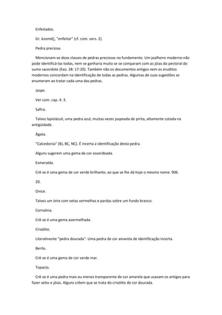 Enfeitados.

  Gr. kosméÇ, "enfeitar" (cf. com. vers. 2).

  Pedra preciosa.

  Mencionam-se doze classes de pedras preciosas no fundamento. Um joalheiro moderno não
pode identificá-las todas, nem se ganharia muito se se comparam com as jóias do pectoral do
sumo sacerdote (Exo. 28: 17-20). Também não os documentos antigos nem os eruditos
modernos concordam na identificação de todas as pedras. Algumas de suas sugestões se
enumeram ao tratar cada uma das pedras.

  Jaspe.

  Ver com. cap. 4: 3.

  Safira.

  Talvez lapislázuli, uma pedra azul, muitas vezes jaspeada de pirita, altamente cotada na
antigüidade.

  Ágata.

  "Calcedonia" (BJ, BC, NC). É incerta a identificação desta pedra.

  Alguns sugerem uma gema de cor esverdeada.

  Esmeralda.

  Crê-se é uma gema de cor verde brilhante, ao que se lhe dá hoje o mesmo nome. 906.

  20.

  Onice.

  Talvez um ónix com vetas vermelhas e pardas sobre um fundo branco.

  Cornalina.

  Crê-se é uma gema avermelhada.

  Crisólito.

  Literalmente "pedra dourada". Uma pedra de cor amarela de identificação incerta.

  Berilo.

  Crê-se é uma gema de cor verde mar.

  Topacio.

  Crê-se é uma pedra mais ou menos transparente de cor amarela que usavam os antigos para
fazer selos e jóias. Alguns crêem que se trata do crisólito de cor dourada.
 