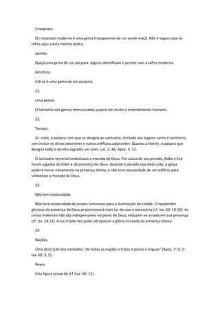Crisopraso.

  O crisopraso moderno é uma gema transparente de cor verde maçã. Não é seguro que se
refira aqui a esta mesma pedra.

  Jacinto.

  Quiçá uma gema de cor púrpura. Alguns identificam o jacinto com a safira moderna.

  Amatista.

  Crê-se é uma gema de cor púrpura.

  21.

  Uma pérola.

  O tamanho das gemas mencionadas supera em muito o entendimento humano.

  22.

  Templo.

  Gr. naós, a palavra com que se designa ao santuário, limitado aos lugares santo e santísimo,
sem incluir os átrios exteriores e outros edifícios adjacentes. Quanto a hierón, a palavra que
designa todo o recinto sagrado, ver com. Luc. 2: 46; Apoc. 3: 12.

  O santuário terrenal simbolizava a morada de Deus. Por causa de seu pecado, Adão e Eva
foram jogados do Edén e da presença de Deus. Quando o pecado seja destruído, a igreja
poderá morar novamente na presença divina, e não terá necessidade de um edifício para
simbolizar a morada de Deus.

  23.

  Não tem necessidade.

   Não terá necessidade de corpos luminosos para a iluminação da cidade. O resplendor
glorioso da presença de Deus proporcionará mais luz do que a necessária (cf. Isa. 60: 19-20). As
coisas materiais não são indispensáveis no plano de Deus; reduzem-se a nada em sua presença
(cf. Isa. 24:23). A luz criada não pode ultrapassar a glória increada da presença divina.

  24.

  Nações.

   Uma descrição dos isentados "de todas as nações e tribos e povos e línguas" (Apoc. 7: 9; cf.
Isa. 60: 3, 5).

  Reyes.

  Esta figura prove do AT (Isa. 60: 11).
 