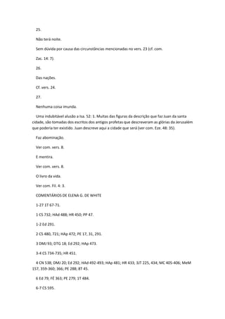 25.

  Não terá noite.

  Sem dúvida por causa das circunstâncias mencionadas no vers. 23 (cf. com.

  Zac. 14: 7).

  26.

  Das nações.

  Cf. vers. 24.

  27.

  Nenhuma coisa imunda.

  Uma indubitável alusão a Isa. 52: 1. Muitas das figuras da descrição que faz Juan da santa
cidade, são tomadas dos escritos dos antigos profetas que descreveram as glórias da Jerusalém
que poderia ter existido. Juan descreve aqui a cidade que será (ver com. Eze. 48: 35).

  Faz abominação.

  Ver com. vers. 8.

  E mentira.

  Ver com. vers. 8.

  O livro da vida.

  Ver com. Fil. 4: 3.

  COMENTÁRIOS DE ELENA G. DE WHITE

  1-27 1T 67-71.

  1 CS 732; HAd 488; HR 450; PP 47.

  1-2 Ed 291.

  2 CS 480, 721; HAp 472; PE 17, 31, 291.

  3 DMJ 93; DTG 18; Ed 292; HAp 473.

  3-4 CS 734-735; HR 451.

  4 CN 538; DMJ 20; Ed 292; HAd 492-493; HAp 481; HR 433; 3JT 225, 434; MC 405-406; MeM
157, 359-360; 366; PE 288; 8T 45.

  6 Ed 79; FÉ 363; PE 279; 1T 484.

  6-7 CS 595.
 