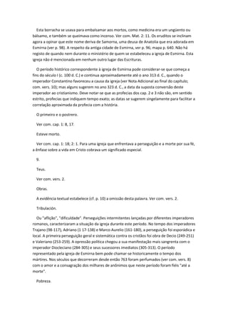 Esta borracha se usava para embalsamar aos mortos, como medicina era um ungüento ou
bálsamo, e também se queimava como incenso. Ver com. Mat. 2: 11. Os eruditos se inclinam
agora a opinar que este nome deriva de Samorna, uma deusa de Anatolia que era adorada em
Esmirna (ver p. 98). A respeito da antiga cidade de Esmirna, ver p. 96; mapa p. 640. Não há
registo de quando nem durante o ministério de quem se estabeleceu a igreja de Esmirna. Esta
igreja não é mencionada em nenhum outro lugar das Escrituras.

   O período histórico correspondente à igreja de Esmirna pode considerar-se que começa a
fins do século I (c. 100 d. C.) e continua aproximadamente até o ano 313 d. C., quando o
imperador Constantino favoreceu a causa da igreja (ver Nota Adicional ao final do capítulo;
com. vers. 10); mas alguns sugerem no ano 323 d. C., a data da suposta conversão deste
imperador ao cristianismo. Deve notar-se que as profecias dos cap. 2 e 3 não são, em sentido
estrito, profecias que indiquem tempo exato; as datas se sugerem singelamente para facilitar a
correlação aproximada da profecia com a história.

  O primeiro e o postrero.

  Ver com. cap. 1: 8, 17.

  Esteve morto.

  Ver com. cap. 1: 18; 2: 1. Para uma igreja que enfrentava a perseguição e a morte por sua fé,
a ênfase sobre a vida em Cristo cobrava um significado especial.

  9.

  Teus.

  Ver com. vers. 2.

  Obras.

  A evidência textual estabelece (cf. p. 10) a omissão desta palavra. Ver com. vers. 2.

  Tribulación.

  Ou "aflição", "dificuldade". Perseguições intermitentes lançadas por diferentes imperadores
romanos, caracterizaram a situação da igreja durante este período. No tempo dos imperadores
Trajano (98-117), Adriano (1 17-138) e Marco Aurelio (161-180), a perseguição foi esporádica e
local. A primeira perseguição geral e sistemática contra os cristãos foi obra de Decio (249-251)
e Valeriano (253-259). A opressão política chegou a sua manifestação mais sangrenta com o
imperador Diocleciano (284-305) e seus sucessores imediatos (305-313). O período
representado pela igreja de Esmirna bem pode chamar-se historicamente o tempo dos
mártires. Nos séculos que decorreram desde então 763 foram perfumados (ver com. vers. 8)
com o amor e a consagração dos milhares de anônimos que neste período foram fiéis "até a
morte".

  Pobreza.
 