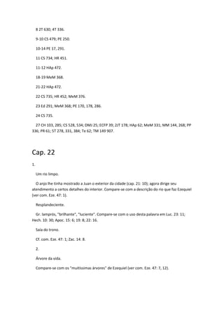8 2T 630; 4T 336.

     9-10 CS 479; PE 250.

     10-14 PE 17, 291.

     11 CS 734; HR 451.

     11-12 HAp 472.

     18-19 MeM 368.

     21-22 HAp 472.

     22 CS 735; HR 452; MeM 376.

     23 Ed 291; MeM 368; PE 170, 178, 286.

     24 CS 735.

  27 CH 103, 285; CS 528, 534; DMJ 25; ECFP 39; 2JT 178; HAp 62; MeM 331; MM 144, 268; PP
336; PR 61; 5T 278, 331, 384; Te 62; TM 149 907.




Cap. 22
1.

     Um rio limpo.

  O anjo lhe tinha mostrado a Juan o exterior da cidade (cap. 21: 10); agora dirige seu
atendimento a certos detalhes do interior. Compare-se com a descrição do rio que faz Ezequiel
(ver com. Eze. 47: 1).

     Resplandeciente.

  Gr. lamprós, "brilhante", "luciente". Compare-se com o uso desta palavra em Luc. 23: 11;
Hech. 10: 30; Apoc. 15: 6; 19: 8; 22: 16.

     Saía do trono.

     Cf. com. Eze. 47: 1; Zac. 14: 8.

     2.

     Árvore da vida.

     Compare-se com os "muitíssimas árvores" de Ezequiel (ver com. Eze. 47: 7, 12).
 