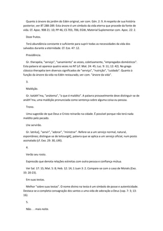 Quanto à árvore do jardim do Edén original, ver com. Gén. 2: 9. A respeito de sua história
posterior, ver 8T 288-289. Esta árvore é um símbolo da vida eterna que procede da fonte de
vida. Cf. Apoc. 908 21: 10; PP 46; CS 703, 706; EGW, Material Suplementar com. Apoc. 22: 2.

  Doze frutos.

  Terá abundância constante e suficiente para suprir todas as necessidades da vida dos
salvados durante a eternidade. Cf. Eze. 47: 12.

  Previdência.

   Gr. therapéia, "serviço", "sanamiento" as vezes, coletivamente, "empregados domésticos".
Esta palavra só aparece quatro vezes no NT (cf. Mat. 24: 45; Luc. 9: 11; 12: 42). No grego
clássico therapéia tem diversos significados de "serviço", "nutrição", "cuidado". Quanto à
função da árvore da vida no Edén restaurado, ver com. "árvore da vida".

  3.

  Maldição.

  Gr. katáth"ma, "anátema", "o que é maldito". A palavra provavelmente deve distinguir-se de
anáth"ma, uma maldição pronunciada como sentença sobre alguma coisa ou pessoa.

  Trono.

 Uma sugestão de que Deus e Cristo reinarão na cidade. É possível porque não terá nada
maldito pelo pecado.

  Lhe servirão.

  Gr. latréuÇ, "servir", "adorar", "ministrar". Refere-se a um serviço normal, natural,
espontâneo; distingue-se de leitourgéÇ, palavra que se aplica a um serviço oficial, num posto
assinalado (cf. Exo. 29: 30, LXX).

  4.

  Verão seu rosto.

  Expressão que denota relações estreitas com outra pessoa e confiança mútua.

  Ver Sal. 17: 15; Mat. 5: 8; Heb. 12: 14; 1 Juan 3: 2. Compare-se com o caso de Moisés (Exo.
33: 20-23).

  Em suas testas.

  Melhor "sobre suas testas". O nome divino na testa é um símbolo de posse e autenticidade.
Destaca-se a completa consagração dos santos a uma vida de adoração a Deus (cap. 7: 3; 13:
16).

  5.

  Não. . . mais noite.
 