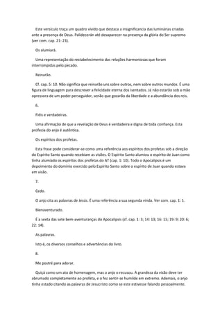 Este versículo traça um quadro vívido que destaca a insignificancia das luminárias criadas
ante a presença de Deus. Palidecerán até desaparecer na presença da glória do Ser supremo
(ver com. cap. 21: 23).

  Os alumiará.

  Uma representação do restabelecimento das relações harmoniosas que foram
interrompidas pelo pecado.

  Reinarão.

   Cf. cap. 5: 10. Não significa que reinarão uns sobre outros, nem sobre outros mundos. É uma
figura de linguagem para descrever a felicidade eterna dos isentados. Já não estarão sob a mão
opressora de um poder perseguidor, senão que gozarão da liberdade e a abundância dos reis.

  6.

  Fiéis e verdadeiras.

  Uma afirmação de que a revelação de Deus é verdadeira e digna de toda confiança. Esta
profecia do anjo é autêntica.

  Os espíritos dos profetas.

   Esta frase pode considerar-se como uma referência aos espíritos dos profetas sob a direção
do Espírito Santo quando recebiam as visões. O Espírito Santo alumiou o espírito de Juan como
tinha alumiado os espíritos dos profetas do AT (cap. 1: 10). Todo o Apocalipsis é um
depoimento do domínio exercido pelo Espírito Santo sobre o espírito de Juan quando estava
em visão.

  7.

  Cedo.

  O anjo cita as palavras de Jesús. É uma referência a sua segunda vinda. Ver com. cap. 1: 1.

  Bienaventurado.

  É a sexta das sete bem-aventuranças do Apocalipsis (cf. cap. 1: 3; 14: 13; 16: 15; 19: 9; 20: 6;
22: 14).

  As palavras.

  Isto é, os diversos conselhos e advertências do livro.

  8.

  Me postré para adorar.

   Quiçá como um ato de homenagem, mas o anjo o recusou. A grandeza da visão deve ter
abrumado completamente ao profeta, e o fez sentir-se humilde em extremo. Ademais, o anjo
tinha estado citando as palavras de Jesucristo como se este estivesse falando pessoalmente.
 