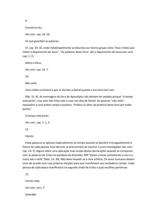 9.

  Consiervo teu.

  Ver com. cap. 19: 10.

  Os que guardam as palavras.

  Cf. cap. 19: 10, onde indubitavelmente se descreve ao mesmo grupo como "teus irmãos que
retêm o depoimento de Jesús". "As palavras deste livro" são o depoimento de Jesús (ver com.
cap. 1: 2).

  Adora a Deus.

  Ver com. cap. 14: 7.

  10.

  Não seles.

  Uma ordem contrária à que se lhe deu a Daniel quanto a seu livro (ver com.

  Dão. 12: 4). As mensagens do livro de Apocalipsis não deviam ser selados porque "o tempo
está perto"; mas este não tinha sido o caso nos dias de Daniel. As palavras "não seles"
equivalem a uma ordem ampla e positiva: "Publica os ditos da profecia deste livro por todas
partes".

  O tempo está perto.

  Ver com. cap. 1: 1, 3.

  11.

  Injusto.

   Estas palavras se aplicam especialmente ao tempo quando se decidirá irrevogavelmente o
futuro de cada pessoa. Esse decreto se pronunciará ao concluir o juízo investigador (ver com.
cap. 14: 7). Alguns vêem uma aplicação mais ampla destas declarações quando se comparam
com as palavras de Cristo na parábola da discórdia: 909 "Deixai crescer juntamente o uno e o
outro até a ceifa" (Mat. 13: 30). Não deve impedir-se o livre arbítrio. Os seres humanos devem
viver de acordo com suas próprias eleições para que manifestem seu verdadeiro caráter. Cada
pessoa de cada época manifestará na segunda vinda de Cristo a qual escolheu pertencer.

  12.

  Venho cedo.

  Ver com. vers. 7.

  Galardão.
 