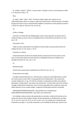 Gr. misthós, "salário", "salário", "o que se deve". Compare-se com o uso da palavra em Mat.
5: 12, 46; 20: 8; 2 Ped. 2: 13.

  Obra.

   Gr. érgon, "ação", "obra", "fato". O número singular sugere que a palavra se usa
coletivamente para referir-se a todas as ações que conformaram a vida das pessoas. Os efeitos
da graça de Cristo ou de sua rechazamiento também se tomarão em conta quando se examine
a "obra" de "cada um" (ver com. Eze. 18: 22, 24).

  13.

  O Alfa e a Omega.

  A primeira e a última letra do alfabeto grego. Usam-se para descrever ao Senhor como o
Criador de todas as coisas e como a revelação primeira e final de Deus aos homens (cf. com.
cap. 1: 8).

  O princípio e o fim.

  Todas as coisas criadas devem sua existência a Cristo; todas as coisas acham seu fim em
relação com ele. Cf. com. Couve. 1: 16-17.

  O primeiro e o último.

  O desenvolvimento do plano de salvação desde o princípio até o fim está unido a Cristo
Jesús. Os três títulos deste versículo resumem as atividades de Cristo em relação com a
salvação do homem (cf. com. cap. 1: 17).

  14.

  Bienaventurados.

  A sétima bem-aventurança ou bênção para os fiéis (ver com. vers. 7).

  Os que lavam suas roupas.

  A evidência textual favorece (cf. p. 10) este texto, conquanto muitos MSS tardios, escritos
em cursiva, dizem, como a RVA, "os que guardam seus mandamentos". Dos manuscritos
unciales antigos (ver t. V, pp. 115-118) só o Sinaítico e o Alexandrino contêm esta seção do
Apocalipsis, e ambos dizem: "que lavam suas vestimentas". As duas frases são muito similares
no grego, sobretudo em maiúsculas e sem uma clara separação entre as palavras, coisas que
podem apreciar-se nos unciales antigos. A seguinte transliteração mostrará a similitude:

 HOIPOIOUNTESTASENTOLASAUTOU: "Que guardam seus mandamentos".
HOIPLUNONTESTASSTOLASAUTON: "Que lavam suas vestimentas".

  Em realidade, ambas variantes são apropriadas no contexto, e estão em harmonia com os
ensinos de Juan em outros lugares. Quanto ao tema de guardar os mandamentos, ver Apoc.
12: 17; 14: 12; cf. Juan 14: 15, 21; 15: 10; 1 Juan 2: 3-6; e em relação com o lavamiento das
vestimentas, ver Apoc. 7: 14, onde se descreve a uma multidão de santos que "lavaram suas
 