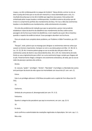 roupas, e as têm emblanquecido no sangue do Cordeiro". Nosso direito a entrar no céu se
deve à justiça de Cristo que se nos dá sem merecê-la; e nossa idoneidade para o céu, é o
resultado da justiça que se nos dá à medida que seguimos seus passos. Esta justiça está
simbolizada pelas roupas lavadas e emblanquecidas. A evidência externa da justiça que dá
Cristo é o cumprimento perfeito dos mandamentos de Deus. Por isso a idéia das vestimentas
lavadas e a da obediência aos mandamentos, estão estreitamente vinculadas.

  Em vista dos problemas de tradução que aqui se apresentam, parece mais prudente
estabelecer a base da doutrina da obediência aos mandamentos de Deus sobre outras
passagens da Escritura que tratam da obediência, e com respeito aos quais não se levantou
questão a respeito da evidência textual. Essas passagens abundam nas Escrituras.

  Para um estudo mais completo deste problema, ver Problems in Bible Translation, pp. 257-
262.

  "Roupas", stole, palavra que se emprega para designar as vestimentas externas soltas que
usavam os homens importantes. Compare-se com o uso desta palavra em Mar. 12: 38; 16: 5;
Luc. 15: 22; 20: 46. A mesma palavra grega se usa na versão dos LXX para referir-se às
vestimentas santas de Aarón e seus descendentes (Exo. 28: 2; 29: 21). Estola deriva de stole.
Estola se usou originalmente para referir-se a uma vestimenta longa e ampla que chegava até
os pés. Posteriormente chegou a designar uma vestimenta eclesiástica, de seda, que se usa ao
redor do pescoço e pendura dos ombros.

  Direito.

  Gr. exousía, "poder", "privilégio", "direito", "liberdade". O privilégio e a liberdade dos santos
será participar da árvore da vida e gozar da imortalidade com Jesucristo (cf. com. vers. 2).

  Entrar.

  Este é um privilégio adicional. A 910 Nova Jerusalém será a capital da Terra Nova (ver CS
735).

  15.

  Cachorros.

  Símbolo de uma pessoa vil, desvergonzada (ver com. Fil. 3: 2).

  Feiticeiros.

  Quanto à categoria dos pecadores que aqui se enumeram, ver com. cap. 21: 8.

  16.

  Eu Jesús.

  Jesús confirma a autenticidade das revelações registradas no Apocalipsis. Ver com. cap. 1: 1.

  Meu anjo.
 