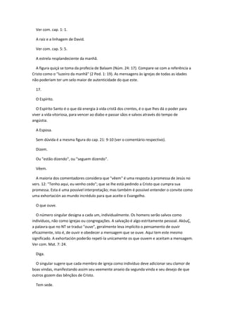 Ver com. cap. 1: 1.

  A raiz e a linhagem de David.

  Ver com. cap. 5: 5.

  A estrela resplandeciente da manhã.

  A figura quiçá se toma da profecia de Balaam (Núm. 24: 17). Compare-se com a referência a
Cristo como o "luzeiro da manhã" (2 Ped. 1: 19). As mensagens às igrejas de todas as idades
não poderiam ter um selo maior de autenticidade do que este.

  17.

  O Espírito.

   O Espírito Santo é o que dá energia à vida cristã dos crentes, é o que lhes dá o poder para
viver a vida vitoriosa, para vencer ao diabo e passar sãos e salvos através do tempo de
angústia.

  A Esposa.

  Sem dúvida é a mesma figura do cap. 21: 9-10 (ver o comentário respectivo).

  Dizem.

  Ou "estão dizendo", ou "seguem dizendo".

  Vêem.

  A maioria dos comentadores considera que "vêem" é uma resposta à promessa de Jesús no
vers. 12: "Tenho aqui, eu venho cedo"; que se lhe está pedindo a Cristo que cumpra sua
promessa. Esta é uma possível interpretação; mas também é possível entender o convite como
uma exhortación ao mundo incrédulo para que aceite o Evangelho.

  O que ouve.

   O número singular designa a cada um, individualmente. Os homens serão salvos como
indivíduos, não como igrejas ou congregações. A salvação é algo estritamente pessoal. AkóuÇ,
a palavra que no NT se traduz "ouve", geralmente leva implícito o pensamento de ouvir
eficazmente, isto é, de ouvir e obedecer a mensagem que se ouve. Aqui tem este mesmo
significado. A exhortación poderão repetí-la unicamente os que ouvem e aceitam a mensagem.
Ver com. Mat. 7: 24.

  Diga.

  O singular sugere que cada membro de igreja como indivíduo deve adicionar seu clamor de
boas vindas, manifestando assim seu veemente anseio da segunda vinda e seu desejo de que
outros gozem das bênçãos de Cristo.

  Tem sede.
 