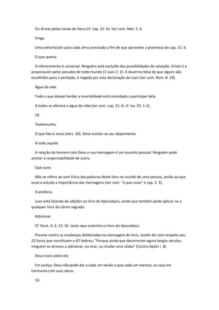 Ou ânsias pelas coisas de Deus (cf. cap. 21: 6). Ver com. Mat. 5: 6.

  Vinga.

  Uma exhortación para cada alma precisada a fim de que aproveite a promessa do cap. 21: 6.

  O que queira.

  O oferecimento é universal. Ninguém está excluído das possibilidades da salvação. Cristo é a
propiciación pelos pecados de todo mundo (1 Juan 2: 2). A doutrina falsa de que alguns são
escolhidos para a perdição, é negada por esta declaração de Juan (ver com. Rom. 8: 29).

  Água da vida.

  Todo o que deseje herdar a imortalidade está convidado a participar dela.

  A todos se oferece o água de vida (ver com. cap. 21: 6; cf. Isa. 55: 1-3).

  18.

  Testemunho.

  O que fala é Jesús (vers. 20). Deve aceitar-se seu depoimento.

  A todo aquele.

  A relação do homem com Deus e sua mensagem é um assunto pessoal. Ninguém pode
aceitar a responsabilidade de outro.

  Que ouve.

  Não se refere ao som físico das palavras deste livro no ouvido de uma pessoa, senão ao que
ouve e estuda a importância das mensagens (ver com. "o que ouve" e cap. 1: 3).

  A profecia.

  Juan está falando de adições ao livro do Apocalipsis, ainda que também pode aplicar-se a
qualquer livro do cânon sagrado.

  Adicionar.

  Cf. Deut. 4: 2; 12: 32. Jesús aqui autentica o livro do Apocalipsis.

  Previne contra as mudanças deliberadas na mensagem do livro. Josefo diz com respeito aos
22 livros que constituem o AT hebreu: "Porque ainda que decorreram agora longos séculos,
ninguém se atreveu a adicionar, ou tirar, ou mudar uma sílaba" (Contra Apión i. 8).

  Deus trará sobre ele.

  Em justiça, Deus não pode dar a cada um senão o que cada um merece, ou seja em
harmonia com suas obras.

  19.
 