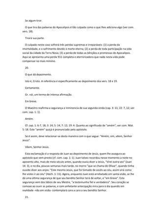 Se algum tirar.

  O que tira das palavras do Apocalipsis é tão culpada como o que lhes adiciona algo (ver com.
vers. 18).

  Tirará sua parte.

  O culpado neste caso sofrerá três perdas supremas e irreparáveis: (1) a perda da
imortalidade, e o sofrimento devido à morte eterna; (2) a perda de toda participação na vida
social da cidade da Terra Nova; (3) a perda de todas as bênçãos e promessas do Apocalipsis.
Aqui se apresenta uma perda 911 completa e aterrorizadora que nada nesta vida pode
compensar no mais mínimo.

  20.

  O que dá depoimento.

  Isto é, Cristo. A referência é especificamente ao depoimento dos vers. 18 e 19.

  Certamente.

  Gr. nái, um termo de intensa afirmação.

  Em breve.

  O Maestro reafirma a segurança e inminencia de sua segunda vinda (cap. 3: 11; 22: 7, 12; ver
com. cap. 1: 1).

  Amém.

   Cf. cap. 1: 6-7, 18; 3: 14; 5: 14; 7: 12; 19: 4. Quanto ao significado de "amém", ver com. Mat.
5: 18. Este "amém" quiçá é pronunciado pelo apóstolo.

  Se é assim, deve relacionar-se desta maneira com o que segue: "Amém, sim, vêem, Senhor
Jesús".

  Vêem, Senhor Jesús.

  Esta exclamação é a resposta de Juan ao depoimento de Jesús, quem lhe assegura ao
apóstolo que vem presto (cf. com. cap. 1: 1). Juan talvez recordou nesse momento a noite no
aposento alto, mais de meio século antes, quando ouviu dizer a Jesús, "Virei outra vez" (Juan
14: 3), e no dia, poucas semanas mais tarde, no morro "que se chama do Olivar", quando tinha
ouvido dizer aos anjos: "Este mesmo Jesús, que foi tomado de vocês ao céu, assim virá como
lhe vistes ir ao céu" (Hech. 1: 11). Agora, enquanto Juan está arrebatado em santa visão, se lhe
dá uma última segurança de que seu bendito Senhor terá de voltar, e "em breve". Esta
segurança vem dos lábios de seu Mestre, "a testemunha fiel e verdadeiro". Seu coração se
comove ao ouvir as palavras, e com anhelante antecipação mira para o dia quando em
realidade -não em visão- contemplará cara a cara a seu bendito Senhor.

  21.
 