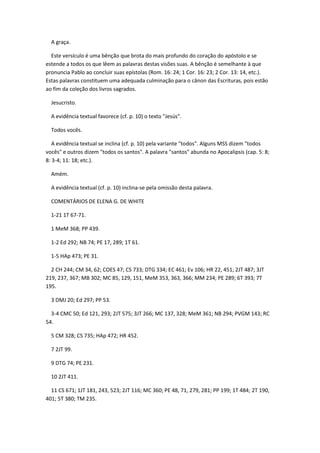 A graça.

  Este versículo é uma bênção que brota do mais profundo do coração do apóstolo e se
estende a todos os que lêem as palavras destas visões suas. A bênção é semelhante à que
pronuncia Pablo ao concluir suas epístolas (Rom. 16: 24; 1 Cor. 16: 23; 2 Cor. 13: 14, etc.).
Estas palavras constituem uma adequada culminação para o cânon das Escrituras, pois estão
ao fim da coleção dos livros sagrados.

  Jesucristo.

  A evidência textual favorece (cf. p. 10) o texto "Jesús".

  Todos vocês.

   A evidência textual se inclina (cf. p. 10) pela variante "todos". Alguns MSS dizem "todos
vocês" e outros dizem "todos os santos". A palavra "santos" abunda no Apocalipsis (cap. 5: 8;
8: 3-4; 11: 18; etc.).

  Amém.

  A evidência textual (cf. p. 10) inclina-se pela omissão desta palavra.

  COMENTÁRIOS DE ELENA G. DE WHITE

  1-21 1T 67-71.

  1 MeM 368; PP 439.

  1-2 Ed 292; NB 74; PE 17, 289; 1T 61.

  1-5 HAp 473; PE 31.

  2 CH 244; CM 34, 62; COES 47; CS 733; DTG 334; EC 461; Ev 106; HR 22, 451; 2JT 487; 3JT
219, 237, 367; MB 302; MC 85, 129, 151, MeM 353, 363, 366; MM 234; PE 289; 6T 393; 7T
195.

  3 DMJ 20; Ed 297; PP 53.

  3-4 CMC 50; Ed 121, 293; 2JT 575; 3JT 266; MC 137, 328; MeM 361; NB 294; PVGM 143; RC
54.

  5 CM 328; CS 735; HAp 472; HR 452.

  7 2JT 99.

  9 DTG 74; PE 231.

  10 2JT 411.

  11 CS 671; 1JT 181, 243, 523; 2JT 116; MC 360; PE 48, 71, 279, 281; PP 199; 1T 484; 2T 190,
401; 5T 380; TM 235.
 