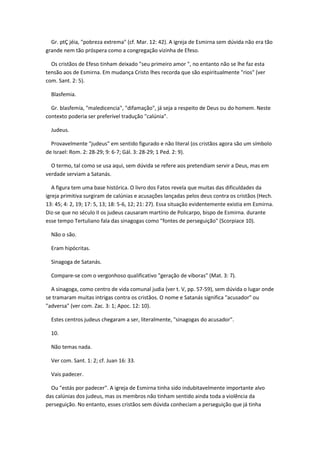 Gr. ptÇ jéia, "pobreza extrema" (cf. Mar. 12: 42). A igreja de Esmirna sem dúvida não era tão
grande nem tão próspera como a congregação vizinha de Efeso.

  Os cristãos de Efeso tinham deixado "seu primeiro amor ", no entanto não se lhe faz esta
tensão aos de Esmirna. Em mudança Cristo lhes recorda que são espiritualmente "rios" (ver
com. Sant. 2: 5).

  Blasfemia.

  Gr. blasfemía, "maledicencia", "difamação", já seja a respeito de Deus ou do homem. Neste
contexto poderia ser preferível tradução "calúnia".

  Judeus.

  Provavelmente "judeus" em sentido figurado e não literal (os cristãos agora são um símbolo
de Israel: Rom. 2: 28-29; 9: 6-7; Gál. 3: 28-29; 1 Ped. 2: 9).

  O termo, tal como se usa aqui, sem dúvida se refere aos pretendiam servir a Deus, mas em
verdade serviam a Satanás.

   A figura tem uma base histórica. O livro dos Fatos revela que muitas das dificuldades da
igreja primitiva surgiram de calúnias e acusações lançadas pelos deus contra os cristãos (Hech.
13: 45; 4: 2, 19; 17: 5, 13; 18: 5-6, 12; 21: 27). Essa situação evidentemente existia em Esmirna.
Diz-se que no século II os judeus causaram martírio de Policarpo, bispo de Esmirna. durante
esse tempo Tertuliano fala das sinagogas como "fontes de perseguição" (Scorpiace 10).

  Não o são.

  Eram hipócritas.

  Sinagoga de Satanás.

  Compare-se com o vergonhoso qualificativo "geração de víboras" (Mat. 3: 7).

  A sinagoga, como centro de vida comunal judia (ver t. V, pp. 57-59), sem dúvida o lugar onde
se tramaram muitas intrigas contra os cristãos. O nome e Satanás significa "acusador" ou
"adversa" (ver com. Zac. 3: 1; Apoc. 12: 10).

  Estes centros judeus chegaram a ser, literalmente, "sinagogas do acusador".

  10.

  Não temas nada.

  Ver com. Sant. 1: 2; cf. Juan 16: 33.

  Vais padecer.

  Ou "estás por padecer". A igreja de Esmirna tinha sido indubitavelmente importante alvo
das calúnias dos judeus, mas os membros não tinham sentido ainda toda a violência da
perseguição. No entanto, esses cristãos sem dúvida conheciam a perseguição que já tinha
 