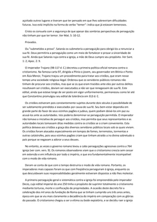 açoitado outros lugares e tiveram que ter pensado em que lhes sobreviriam dificuldades
futuras. Isso está implícito na forma do verbo "temer": indica que já estavam temerosos.

  Cristo os consuela com a segurança de que apesar das sombrias perspectivas de perseguição
não tinham por que ter temor. Ver Mat. 5: 10-12.

  Provados.

   Ou "submetidos a prova". Satanás os submeteria a perseguição para obrigá-los a renunciar a
sua fé. Deus permitiria a perseguição como um meio de fortalecer e provar a sinceridade de
sua fé. Ainda que Satanás ruja contra a igreja, a mão de Deus cumpre seu propósito. Ver Sant.
1: 2; Apoc. 2: 9.

   O imperador Trajano (98-117 d. C.) decretou a primeira política oficial romana contra o
cristianismo. Na famosa carta 97, dirigida a Plinio o jovem, seu governador em Bitinia e Ponto
em Ásia Menor, Trajano traçou um procedimento para tratar aos cristãos, que eram nesse
tempo uma sociedade religiosa ilegal. Ordenou que os servidores públicos romanos não
tinham de procurar aos cristãos, mas que se os que eram trazidos ante eles por outros delitos
resultavam ser cristãos, deviam ser executados a não ser que renegassem de sua fé. Este
edital, ainda que esteve longe de ser posto em vigor uniformemente, permaneceu como lei até
que Constantino promulgou seu edital de tolerância em 313 d. C.

  Os cristãos estiveram pois constantemente sujeitos durante dois séculos à possibilidade de
ser subitamente prendidos e executados por causa de sua fé. Seu bem-estar dependia em
grande parte do favor de seus vizinhos pagões e judeus, quem podiam deixá-los em paz ou
acusá-los ante as autoridades. Isto poderia denominar-se perseguição permitida. O imperador
não tomava a iniciativa de perseguir aos cristãos, mas permitia que seus representantes e as
autoridades locais tomassem ditas medidas contra os cristãos se o criam conveniente. Esta
política deixava aos cristãos a graça dos diversos servidores públicos locais sob os quais viviam.
Os cristãos foram atacados especialmente em tempos de fomes, terremotos, tormentas e
outras catástrofes, pois seus vizinhos pagões criam que tinham atraído a ira divina sobretudo o
país porque se negavam a adorar a seus deuses.

   No entanto, as vezes o governo romano levou a cabo perseguições agressivas contra a 764
igreja (ver com. vers. 9). Os romanos observadores viam que o cristianismo crescia sem cessar
em extensão e em influência por todo o império, e que era fundamentalmente incompatível
com o modo de vida romano.

  Deram-se conta de que com o tempo destruiria o modo de vida romano. Portanto, os
imperadores mais capazes foram os que com freqüência perseguiram à igreja, enquanto os
que descuidavam suas responsabilidades geralmente estiveram dispostos a não lhes molestar.

  A primeira perseguição geral e sistemática contra a igreja foi empreendida pelo imperador
Decio, cujo edital imperial do ano 250 tinha o propósito de suprimir totalmente o cristianismo
mediante torturas, morte e confiscação de propriedades. A ocasião deste decreto foi a
celebração dos mil anos da fundação de Roma que se tinham cumprido uns três anos antes,
época em que se viu mais claramente a decadência do império em comparação com as glórias
do passado. O cristianismo chegou a ser a vítima ou bode expiatório, e se decidiu raer a igreja
 