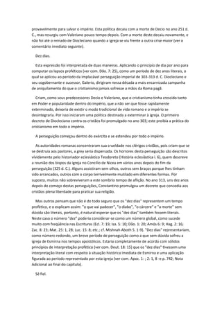provavelmente para salvar o império. Esta política decaiu com a morte de Decio no ano 251 d.
C., mas resurgiu com Valeriano pouco tempo depois. Com a morte deste decaiu novamente, e
não foi até o reinado de Diocleciano quando a igreja se viu frente a outra crise maior (ver o
comentário imediato seguinte).

  Dez dias.

  Esta expressão foi interpretada de duas maneiras. Aplicando o princípio de dia por ano para
computar os lapsos proféticos (ver com. Dão. 7: 25), como um período de dez anos literais, o
qual se aplicou ao período da implacável perseguição imperial de 303-313 d. C. Diocleciano e
seu cogobernante e sucessor, Galerio, dirigiram nessa década a mais encarnizada campanha
de aniquilamento do que o cristianismo jamais sofresse a mãos da Roma pagã.

   Criam, como seus predecessores Decio e Valeriano, que o cristianismo tinha crescido tanto
em Poder e popularidade dentro do império, que a não ser que fosse rapidamente
exterminado, deixaria de existir o modo tradicional de vida romano e o império se
desintegraria. Por isso iniciaram uma política destinada a exterminar à igreja. O primeiro
decreto de Diocleciano contra os cristãos foi promulgado no ano 303; este proibia a prática do
cristianismo em todo o império.

  A perseguição começou dentro do exército e se estendeu por todo o império.

   As autoridades romanas concentraram sua crueldade nos clérigos cristãos, pois criam que se
se destruía aos pastores, a grey seria dispersada. Os horrores desta perseguição são descritos
vívidamente pelo historiador eclesiástico Teodoreto (História eclesiástica i. 6), quem descreve
a reunião dos bispos da igreja no Concílio de Nicea em vários anos depois do fim da
perseguição (325 d. C.). Alguns assistiram sem olhos, outros sem braços porque lhes tinham
sido arrancados, outros com o corpo terrivelmente mutilado em diferentes formas. Por
suposto, muitos não sobreviveram a este sombrio tempo de aflição. No ano 313, uns dez anos
depois do começo destas perseguições, Constantino promulgou um decreto que concedia aos
cristãos plena liberdade para praticar sua religião.

   Mas outros pensam que não é do todo seguro que os "dez dias" representem um tempo
profético, e o explicam assim: "o que vai padecer", "o diabo", "o cárcere" e "a morte" sem
dúvida são literais, portanto, é natural esperar que os "dez dias" também fossem literais.
Neste caso o número "dez" poderia considerar-se como um número global, como sucede
muito com freqüência nas Escrituras (Ecl. 7: 19; Isa. 5: 10; Dão. 1: 20; Amós 6: 9; Hag. 2: 16;
Zac. 8: 23; Mat. 25: 1, 28; Luc. 15: 8; etc.; cf. Mishnah Aboth 5. 1-9). "Dez dias" representariam,
como número redondo, um breve período de perseguição como a que sem dúvida sofreu a
igreja de Esmirna nos tempos apostólicos. Estaria completamente de acordo com sólidos
princípios de interpretação profético (ver com. Deut. 18: 15) que os "dez dias" tivessem uma
interpretação literal com respeito à situação histórica imediata de Esmirna e uma aplicação
figurada ao período representado por esta igreja (ver com. Apoc. 1: ; 2: 1, 8 -e p. 742; Nota
Adicional ao final do capítulo).

  Sê fiel.
 