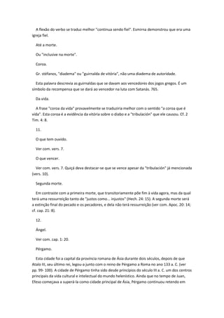 A flexão do verbo se traduz melhor "continua sendo fiel". Esmirna demonstrou que era uma
igreja fiel.

  Até a morte.

  Ou "inclusive na morte".

  Coroa.

  Gr. stéfanos, "diadema" ou "guirnalda de vitória", não uma diadema de autoridade.

  Esta palavra descrevia as guirnaldas que se davam aos vencedores dos jogos gregos. É um
símbolo da recompensa que se dará ao vencedor na luta com Satanás. 765.

  Da vida.

  A frase "coroa da vida" provavelmente se traduziria melhor com o sentido "a coroa que é
vida". Esta coroa é a evidência da vitória sobre o diabo e a "tribulación" que ele causou. Cf. 2
Tim. 4: 8.

  11.

  O que tem ouvido.

  Ver com. vers. 7.

  O que vencer.

  Ver com. vers. 7. Quiçá deva destacar-se que se vence apesar da "tribulación" já mencionada
(vers. 10).

  Segunda morte.

   Em contraste com a primeira morte, que transitoriamente põe fim à vida agora, mas da qual
terá uma ressurreição tanto de "justos como... injustos" (Hech. 24: 15). A segunda morte será
a extinção final do pecado e os pecadores, e dela não terá ressurreição (ver com. Apoc. 20: 14;
cf. cap. 21: 8).

  12.

  Ángel.

  Ver com. cap. 1: 20.

  Pérgamo.

  Esta cidade foi a capital da província romana de Ásia durante dois séculos, depois de que
Atalo III, seu último rei, legou-a junto com o reino de Pérgamo a Roma no ano 133 a. C. (ver
pp. 99- 100). A cidade de Pérgamo tinha sido desde princípios do século III a. C. um dos centros
principais da vida cultural e intelectual do mundo helenístico. Ainda que no tempo de Juan,
Efeso começava a superá-la como cidade principal de Ásia, Pérgamo continuou retendo em
 