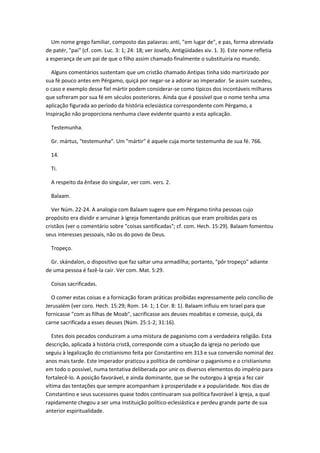 Um nome grego familiar, composto das palavras: anti, "em lugar de", e pas, forma abreviada
de patér, "pai" (cf. com. Luc. 3: 1; 24: 18; ver Josefo, Antigüidades xiv. 1. 3). Este nome refletia
a esperança de um pai de que o filho assim chamado finalmente o substituiria no mundo.

  Alguns comentários sustentam que um cristão chamado Antipas tinha sido martirizado por
sua fé pouco antes em Pérgamo, quiçá por negar-se a adorar ao imperador. Se assim sucedeu,
o caso e exemplo desse fiel mártir podem considerar-se como típicos dos incontáveis milhares
que sofreram por sua fé em séculos posteriores. Ainda que é possível que o nome tenha uma
aplicação figurada ao período da história eclesiástica correspondente com Pérgamo, a
Inspiração não proporciona nenhuma clave evidente quanto a esta aplicação.

  Testemunha.

  Gr. mártus, "testemunha". Um "mártir" é aquele cuja morte testemunha de sua fé. 766.

  14.

  Ti.

  A respeito da ênfase do singular, ver com. vers. 2.

  Balaam.

   Ver Núm. 22-24. A analogia com Balaam sugere que em Pérgamo tinha pessoas cujo
propósito era dividir e arruinar à igreja fomentando práticas que eram proibidas para os
cristãos (ver o comentário sobre "coisas santificadas"; cf. com. Hech. 15:29). Balaam fomentou
seus interesses pessoais, não os do povo de Deus.

  Tropeço.

  Gr. skándalon, o dispositivo que faz saltar uma armadilha; portanto, "pôr tropeço" adiante
de uma pessoa é fazê-la cair. Ver com. Mat. 5:29.

  Coisas sacrificadas.

  O comer estas coisas e a fornicação foram práticas proibidas expressamente pelo concílio de
Jerusalém (ver coro. Hech. 15:29; Rom. 14: 1; 1 Cor. 8: 1). Balaam influiu em Israel para que
fornicasse "com as filhas de Moab", sacrificasse aos deuses moabitas e comesse, quiçá, da
carne sacrificada a esses deuses (Núm. 25:1-2; 31:16).

   Estes dois pecados conduziram a uma mistura de paganismo com a verdadeira religião. Esta
descrição, aplicada à história cristã, corresponde com a situação da igreja no período que
seguiu à legalização do cristianismo feita por Constantino em 313 e sua conversão nominal dez
anos mais tarde. Este imperador praticou a política de combinar o paganismo e o cristianismo
em todo o possível, numa tentativa deliberada por unir os diversos elementos do império para
fortalecê-lo. A posição favorável, e ainda dominante, que se lhe outorgou à igreja a fez cair
vítima das tentações que sempre acompanham à prosperidade e a popularidade. Nos dias de
Constantino e seus sucessores quase todos continuaram sua política favorável à igreja, a qual
rapidamente chegou a ser uma instituição político-eclesiástica e perdeu grande parte de sua
anterior espiritualidade.
 