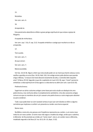 15.

  Nicolaítas.

  Ver com. vers. 6.

  16.

  Arrepende-te.

  Esta penetrante advertência reflete o grave perigo espiritual em que estava a igreja de
Pérgamo.

  A espada de minha boca.

  Ver com. cap. l: 16; cf. cap. 2:12. A espada simboliza o castigo que resultaria se não se
arrependia.

  17.

  Tem ouvido.

  Ver com. vers. 7.

  Ao que vencer.

  Ver com. vers. 7.

  Maná escondido.

  Ver Exo. 16:14-36. Alguns crêem que esta alusão pode ser ao maná que Aarón colocou numa
vasilha e guardou no arca (Exo. 16:33; Heb. 9:4). Um antigo ensino judia declara que quando
vinga o Mesías, "o tesouro do maná descerá novamente do alto, e comerão dele naqueles
anos" (2 Baruc 29: 8). Segundo o que diz o apóstolo em Juan 6:31-34, aqui ,"maná" pareceria
simbolizar a vida espiritual em Cristo agora e a vida eterna no além (ver com. Juan 6:32-33).

  Piedrecita branca.

  Sugeriram-se vários costumes antigos como base para esta alusão ao obséquio de uma
pedra branca, mas nenhuma delas é completamente satisfatória. Uma dos costumes antigos
comuns era que os membros de um júri usavam uma pedra branca e outra negra para absolver
ou para condenar.

  Tudo o que pode dizer-se com razoável certeza é que Juan sem dúvida se refere a alguma
cerimônia que implicava o conferir um presente ou render uma honra especial.

  Nome novo.

  Na Bíblia o nome de uma pessoa com freqüência representa seu caráter, e um nome novo
indicá-la um novo caráter. O nome novo não segue o modelo do antigo, senão que o substitui,
é diferente. Se lhe promete ao cristão um "nome novo", isto é, um caráter novo e diferente,
modelado segundo o de Deus (cf. Isa. 62:2; 65: 15; Apoc. 3:12).
 