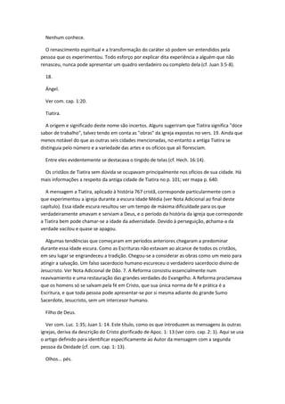 Nenhum conhece.

  O renascimento espiritual e a transformação do caráter só podem ser entendidos pela
pessoa que os experimentou. Todo esforço por explicar dita experiência a alguém que não
renasceu, nunca pode apresentar um quadro verdadeiro ou completo dela (cf. Juan 3:5-8).

  18.

  Ángel.

  Ver com. cap. 1:20.

  Tiatira.

  A origem e significado deste nome são incertos. Alguns sugeriram que Tiatira significa "doce
sabor de trabalho", talvez tendo em conta as "obras" da igreja expostas no vers. 19. Ainda que
menos notável do que as outras seis cidades mencionadas, no entanto a antiga Tiatira se
distinguia pelo número e a variedade das artes e os ofícios que ali floresciam.

  Entre eles evidentemente se destacava o tingido de telas (cf. Hech. 16:14).

 Os cristãos de Tiatira sem dúvida se ocupavam principalmente nos ofícios de sua cidade. Há
mais informações a respeito da antiga cidade de Tiatira no p. 101; ver mapa p. 640.

  A mensagem a Tiatira, aplicado à história 767 cristã, corresponde particularmente com o
que experimentou a igreja durante a escura Idade Média (ver Nota Adicional ao final deste
capítulo). Essa idade escura resultou ser um tempo de máxima dificuldade para os que
verdadeiramente amavam e serviam a Deus, e o período da história da igreja que corresponde
a Tiatira bem pode chamar-se a idade da adversidade. Devido à perseguição, øchama-a da
verdade vacilou e quase se apagou.

  Algumas tendências que começaram em períodos anteriores chegaram a predominar
durante essa idade escura. Como as Escrituras não estavam ao alcance de todos os cristãos,
em seu lugar se engrandeceu a tradição. Chegou-se a considerar as obras como um meio para
atingir a salvação. Um falso sacerdocio humano escureceu o verdadeiro sacerdocio divino de
Jesucristo. Ver Nota Adicional de Dão. 7. A Reforma consistiu essencialmente num
reavivamiento e uma restauração das grandes verdades do Evangelho. A Reforma proclamava
que os homens só se salvam pela fé em Cristo, que sua única norma de fé e prática é a
Escritura, e que toda pessoa pode apresentar-se por si mesma adiante do grande Sumo
Sacerdote, Jesucristo, sem um intercesor humano.

  Filho de Deus.

   Ver com. Luc. 1:35; Juan 1: 14. Este título, como os que introduzem as mensagens às outras
igrejas, deriva da descrição do Cristo glorificado de Apoc. 1: 13 (ver coro. cap. 2: 1). Aqui se usa
o artigo definido para identificar especificamente ao Autor da mensagem com a segunda
pessoa da Deidade (cf. com. cap. 1: 13).

  Olhos... pés.
 