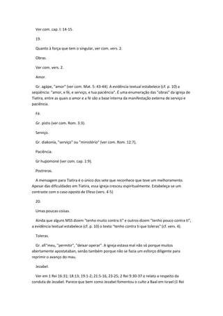 Ver com. cap. l: 14-15.

  19.

  Quanto à força que tem o singular, ver com. vers. 2.

  Obras.

  Ver com. vers. 2.

  Amor.

  Gr. agápe, "amor" (ver com. Mat. 5: 43-44). A evidência textual estabelece (cf. p. 10) a
seqüência: "amor, e fé, e serviço, e tua paciência". É uma enumeração das "obras" da igreja de
Tiatíra, entre as quais o amor e a fé são a base interna da manifestação externa de serviço e
paciência.

  Fé.

  Gr. pístis (ver com. Rom. 3:3).

  Serviço.

  Gr. diakonía, "serviço" ou "ministério" (ver com. Rom. 12:7),

  Paciência.

  Gr hupomoné (ver com. cap. 1:9).

  Postreras.

  A mensagem para Tiatira é o único dos sete que reconhece que teve um melhoramento.
Apesar das dificuldades em Tiatira, essa igreja cresceu espiritualmente. Estabeleça-se um
contraste com o caso oposto de Efeso (vers. 4-5)

  20.

  Umas poucas coisas.

  Ainda que alguns MSS dizem "tenho muito contra ti" e outros dizem "tenho pouco contra ti",
a evidência textual estabelece (cf. p. 10) o texto "tenho contra ti que toleras" (cf. vers. 4).

  Toleras.

  Gr. afi"meu, "permitir", "deixar operar". A igreja estava mal não só porque muitos
abertamente apostataban, senão também porque não se fazia um esforço diligente para
reprimir o avanço do mau.

  Jezabel.

  Ver em 1 Rei 16:31; 18:13; 19:1-2; 21:5-16, 23-25; 2 Rei 9:30-37 o relato a respeito da
conduta de Jezabel. Parece que bem como Jezabel fomentou o culto a Baal em Israel (1 Rei
 
