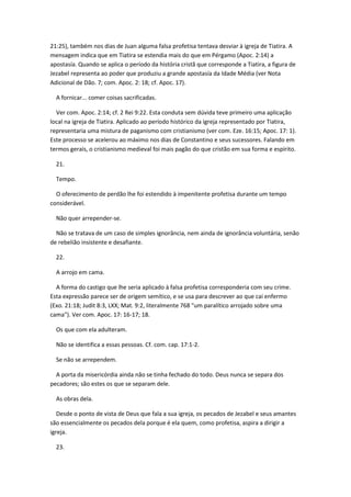 21:25), também nos dias de Juan alguma falsa profetisa tentava desviar à igreja de Tiatira. A
mensagem indica que em Tiatira se estendia mais do que em Pérgamo (Apoc. 2:14) a
apostasía. Quando se aplica o período da história cristã que corresponde a Tiatira, a figura de
Jezabel representa ao poder que produziu a grande apostasía da Idade Média (ver Nota
Adicional de Dão. 7; com. Apoc. 2: 18; cf. Apoc. 17).

  A fornicar... comer coisas sacrificadas.

  Ver com. Apoc. 2:14; cf. 2 Rei 9:22. Esta conduta sem dúvida teve primeiro uma aplicação
local na igreja de Tiatira. Aplicado ao período histórico da igreja representado por Tiatira,
representaria uma mistura de paganismo com cristianismo (ver com. Eze. 16:15; Apoc. 17: 1).
Este processo se acelerou ao máximo nos dias de Constantino e seus sucessores. Falando em
termos gerais, o cristianismo medieval foi mais pagão do que cristão em sua forma e espírito.

  21.

  Tempo.

  O oferecimento de perdão lhe foi estendido à impenitente profetisa durante um tempo
considerável.

  Não quer arrepender-se.

  Não se tratava de um caso de simples ignorância, nem ainda de ignorância voluntária, senão
de rebelião insistente e desafiante.

  22.

  A arrojo em cama.

  A forma do castigo que lhe seria aplicado à falsa profetisa corresponderia com seu crime.
Esta expressão parece ser de origem semítico, e se usa para descrever ao que cai enfermo
(Exo. 21:18; Judit 8:3, LXX; Mat. 9:2, literalmente 768 "um paralítico arrojado sobre uma
cama"). Ver com. Apoc. 17: 16-17; 18.

  Os que com ela adulteram.

  Não se identifica a essas pessoas. Cf. com. cap. 17:1-2.

  Se não se arrependem.

  A porta da misericórdia ainda não se tinha fechado do todo. Deus nunca se separa dos
pecadores; são estes os que se separam dele.

  As obras dela.

   Desde o ponto de vista de Deus que fala a sua igreja, os pecados de Jezabel e seus amantes
são essencialmente os pecados dela porque é ela quem, como profetisa, aspira a dirigir a
igreja.

  23.
 
