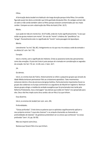 Filhos.

   A fornicação desta Jezabel era habitual e de longa duração porque tinha filhos. Em sentido
figurado quiçá isto daria a entender que tinha ganhado discípulos fiéis. Os castigos cairiam não
só sobre a mãe senão também sobre os filhos porque estavam contaminados por seu impío
caráter. Compare-se com a destruição dos filhos de Acab (2 Rei. 10:7).

  Morte.

  Juan pode ter tido em mente Eze. 33:27 (LXX), onde diz muito significativamente: "e aos que
estão nas grutas matarei com morte". Em vez de "morte" o hebreu diz "pestilência" ou
"praga". Possivelmente este é o significado de "morte" nesta passagem de Apocalipsis.

  Mente.

  Literalmente "os rins" (BJ, BC). Antigamente se cria que nos rins estava a sede da vontade e
os afetos (cf. com. Sal. 7:9).

  Coração.

  Isto é a mente, com o significado de intelecto. Cristo se posesiona tanto dos pensamentos
como das emoções. O juízo de Cristo é justo porque vê e tomada em consideração os segredos
do coração. Ver Sal. 7:9; Jer. 11:20; coro. 1 Sam. 16:7.

  24.

  Os demais.

  Isto é, os crentes leais de Tiatira. Historicamente se refere a pequenos grupos que através da
Idade Média tentaram permanecer fiéis ao cristianismo apostólico. Tales movimentos
estiveram dentro e fora da estrutura da Igreja Católica. Particularmente importantes foram os
grupos dos valdenses na Europa continental e os seguidores de Wyclef em Inglaterra. Nenhum
desses grupos atingiu a medida da verdade evangélica que foi proclamada mais tarde pela
Reforma Protestante, mas a mensagem "aos demais que estão em Tiatira" era apropriado para
eles. Deus não lhes impôs outro ônus senão a de ser fiéis à luz que tinham.

  Essa doutrina.

  Isto é, os ensinos de Jezabel (ver com. vers. 20).

  Profundidades.

  "Coisas profundas". Cristo toma as palavras que os apóstatas orgulhosamente aplicam a
seus próprios ensinos "o que eles chamam" e as aniquila chamando-as chamando-as
profundidades de Satanás". Os gnósticos pretendiam ser os únicos que conheciam "as coisas
profundas" (ver t. VI, pp. 56-59).

  Não vos imporei outro ônus.

  Bastava que fossem fiéis à luz que tinham.
 