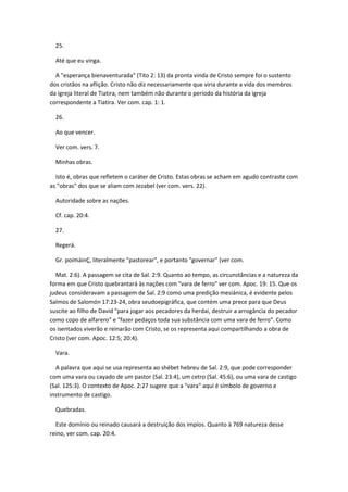 25.

  Até que eu vinga.

  A "esperança bienaventurada" (Tito 2: 13) da pronta vinda de Cristo sempre foi o sustento
dos cristãos na aflição. Cristo não diz necessariamente que viria durante a vida dos membros
da igreja literal de Tiatira, nem também não durante o período da história da igreja
correspondente a Tiatira. Ver com. cap. 1: 1.

  26.

  Ao que vencer.

  Ver com. vers. 7.

  Minhas obras.

  Isto é, obras que refletem o caráter de Cristo. Estas obras se acham em agudo contraste com
as "obras" dos que se aliam com Jezabel (ver com. vers. 22).

  Autoridade sobre as nações.

  Cf. cap. 20:4.

  27.

  Regerá.

  Gr. poimáinÇ, literalmente "pastorear", e portanto "governar" (ver com.

  Mat. 2:6). A passagem se cita de Sal. 2:9. Quanto ao tempo, as circunstâncias e a natureza da
forma em que Cristo quebrantará às nações com "vara de ferro" ver com. Apoc. 19: 15. Que os
judeus consideravam a passagem de Sal. 2:9 como uma predição mesiánica, é evidente pelos
Salmos de Salomón 17:23-24, obra seudoepigráfica, que contém uma prece para que Deus
suscite ao filho de David "para jogar aos pecadores da herdai, destruir a arrogância do pecador
como copo de alfarero" e "fazer pedaços toda sua substância com uma vara de ferro". Como
os isentados viverão e reinarão com Cristo, se os representa aqui compartilhando a obra de
Cristo (ver com. Apoc. 12:5; 20:4).

  Vara.

  A palavra que aqui se usa representa ao shébet hebreu de Sal. 2:9, que pode corresponder
com uma vara ou cayado de um pastor (Sal. 23:4), um cetro (Sal. 45:6), ou uma vara de castigo
(Sal. 125:3). O contexto de Apoc. 2:27 sugere que a "vara" aqui é símbolo de governo e
instrumento de castigo.

  Quebradas.

  Este domínio ou reinado causará a destruição dos impíos. Quanto à 769 natureza desse
reino, ver com. cap. 20:4.
 
