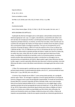 Copo de alfarero.

  Cf. Jer. 19. 1, 10-11.

  Como eu também a recebi.

  Ver Mat. 11.27; 28:18; Juan 3:35; 5:22, 27; Hech. 17:31; t. V, p. 896.

  28.

  A estrela da manhã.

  Isto é, Cristo mesmo (Apoc. 22:16; cf. 2 Ped. 1: 19). 29. Tem ouvido. Ver com. vers. 7.

  NOTA ADICIONAL DO CAPÍTULO 2.

   A aplicação das diversas mensagens para as sete igrejas a sete períodos consecutivos da
história da igreja (ver com. cap. 2: 1) sugere, naturalmente, a conveniência de utilizar uma
série de datas de transição para facilitar a coordenação das diferentes mensagens com seus
respectivos períodos históricos; no entanto, ao tentar fixar tais datas, é bom recordar que: (1)
a profecia das sete igrejas não implica um tempo exato no sentido comum da palavra, porque
não a acompanham dados cronológicos específicos. Tem que ver principalmente com as
sucessivas vicisitudes da igreja, e difere em muito de profecias como as que se referem aos
1.260 dias de Dão. 7:25, os 2.300 dias do cap. 8:14 e as 70 semanas do cap. 9:25. (2) É difícil
delimitar com datas exatas os grandes períodos da história. Usadas com este fim as datas são,
no melhor dos casos, metas úteis de um caráter mais bem geral sem determinar limites
exatos. A verdadeira transição de um período a outro é um processo gradual; no entanto,
convém escolher datas aproximadas para ajudar a correlacionar as mensagens com os
acontecimentos correspondentes da história. Alguns podem sugerir datas diferentes das que
se dão a seguir e usariam expressões diferentes para descrever os diversos períodos; mas estas
diferenças de datas e nomes não afetam essencialmente a mensagem geral das cartas às sete
igrejas.

  1. Efeso. Por consenso geral, o período que aqui se representa abarca a era apostólica, e
portanto pode estender-se aproximadamente desde o ano 31 d. C., ano da ascensão de nosso
Senhor (ver t. V, pp. 249-253), até o ano 100 d. C.

  2. Esmirna. Para a fixação do ano 100 d. C. como começo deste período, ver o parágrafo
anterior sobre "Efeso". As mensagens à segunda e à terceira igreja identificam a transição de
Esmirna a Pérgamo como o passo da perseguição à popularidade. O reinado de Constantino o
Grande (306-337), o primeiro imperador de Roma chamado cristão, marca esta transição.
Antes de seu famoso edital de Milão de 313, o cristianismo era uma religião ilegal e sofreu
repetidos períodos de terrível perseguição por parte do Estado (ver t. VI, pp. 48-49, 62-63; t.
VII, pp. 20-21). Nesse edital se decretaram iguais direitos para todas as religiões em todo o
império e se restituiu aos cristãos as propriedades que lhes tinham sido confiscadas. No
mesmo ano Constantino eximiu aos clérigos cristãos do serviço civil e militar, e liberou de
impostos suas propriedades. A data de sua suposta conversão ao cristianismo geralmente se
 