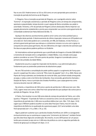 fixa no ano 323. Poderia tomar-se 313 ou 323 como um ano apropriado para assinalar a
transição do período de Esmirna ao de Pérgamo.

   3. Pérgamo. Para a transição ao período de Pérgamo, ver o parágrafo anterior sobre
"Esmirna". A inspiração caracterizou o período de Pérgamo como um tempo de componendas,
apostasía e popularidade, tempo durante o qual a Igreja de Roma consolidou seu poder e
autoridade. Portanto, o fim do período de Pérgamo acharia deslocada à Roma imperial e ao
papado plenamente estabelecido e pronto para empreender sua carreira como governante da
cristiandade ocidental (ver Nota Adicional de Dão. 7).

  Qualquer dos diversos acontecimentos poderia servir como uma meta aceitável para a
terminação deste período. O destronamiento do último imperador romano em 476 poderia ser
uma data tal. Outra data poderia ser a conversão, em 496, de Clodoveo, rei dos francos, o
primeiro governante germano que abraçou o cristianismo romano e se uniu com a igreja na
conquista de outros povos germanos. No ano 538 entrou em vigor o decreto de Justiniano que
lhe dava ao papa plenos poderes políticos no Ocidente.

  Os historiadores estimam geralmente que o pontificado de Gregorio o Grande (590-604) foi
o momento de transição entre a antigüidade e a Idade Média, e seu reinado como papa
poderia considerar-se como 770 outro ponto de partida. Gregorio é considerado como o
primeiro dos prelados da Idade Média.

  Osadamente assumiu o papel de imperador de Occidente, e sua administração pôs o
fundamento para as pretensões posteriores do absolutismo papal.

  No ano 756 assinala a consolidação do poder político papal e o surgimento de França para
assumir o papel que lhe valeu o nome de "filha maior do papado" (ver t. IV, p. 863). Nesse ano
Pipino de França submeteu aos lombardos do norte de Itália, que tinham estado ameaçando
ao papa, e cedeu a este o território dos lombardos. Essa concessão, geralmente chamada a
Doação de Pipino, marca o princípio dos Estados Pontifícios, que o papa governou como
monarca durante mais de 1.000 anos.

  No entanto, a importância de 538 como o ponto de partida dos 1.260 anos (ver com. Dão.
7:25), sugere nesse ano como a data final mais apropriada do que qualquer das outras para o
período de Pérgamo. Ver pp. 20-22.

   4.Tiatira. Para localizar no ano 538 como data do começo do período de Tiatira, ver o dito
quanto a "Pérgamo". O período de Tiatira se caracteriza como a era da supremacia papal. A
importância do período dos 1.260 anos na profecia bíblica (ver com. Dão. 7:25; Apoc. 12:6)
sugere que 1798 bem poderia escolher-se como data final para Tiatira; mas em vista da
importância da Reforma na quebração da supremacia papal, 1517 seria também uma data
final apropriada (ver t. IV, p. 864; t. VII, p. 53).

  Alguns poderiam sustentar que a perda dos Estados Pontifícios em 1870 e o consiguiente
enclaustramiento que se autoimpuso o papa como "prisioneiro do Vaticano", também fariam
que dita data fosse digna de consideração. No entanto, no ano 1870 parece ser um pouco
tardio para encaixar já seja com os 1.260 anos da profecia ou com os seguintes períodos da
história da igreja que se esboçam em Apoc. 2 e 3.
 