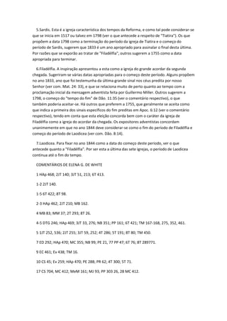 5.Sardis. Esta é a igreja característica dos tempos da Reforma, e como tal pode considerar-se
que se inicia em 1517 ou talvez em 1798 (ver o que antecede a respeito de "Tiatira"). Os que
propõem a data 1798 como a terminação do período da igreja de Tiatira e o começo do
período de Sardis, sugerem que 1833 é um ano apropriado para assinalar o final desta última.
Por razões que se exporão ao tratar de "Filadélfia", outros sugerem a 1755 como a data
apropriada para terminar.

   6.Filadélfia. A inspiração apresentou a esta como a igreja do grande acordar da segunda
chegada. Sugeriram-se várias datas apropriadas para o começo deste período. Alguns propõem
no ano 1833, ano que foi testemunha da última grande sinal nos céus predita por nosso
Senhor (ver com. Mat. 24: 33), e que se relaciona muito de perto quanto ao tempo com a
proclamação inicial da mensagem adventista feita por Guillermo Miller. Outros sugerem a
1798, o começo do "tempo do fim" de Dão. 11:35 (ver o comentário respectivo), o que
também poderia aceitar-se. Há outros que preferem a 1755, que geralmente se aceita como
que indica a primeira dos sinais específicos do fim preditas em Apoc. 6:12 (ver o comentário
respectivo), tendo em conta que esta eleição concorda bem com o caráter da igreja de
Filadélfia como a igreja do acordar da chegada. Os expositores adventistas concordam
unanimemente em que no ano 1844 deve considerar-se como o fim do período de Filadélfia e
começo do período de Laodicea (ver com. Dão. 8:14).

  7.Laodicea. Para fixar no ano 1844 como a data do começo deste período, ver o que
antecede quanto a "Filadélfia". Por ser esta a última das sete igrejas, o período de Laodicea
continua até o fim do tempo.

  COMENTÁRIOS DE ELENA G. DE WHITE

  1 HAp 468; 2JT 140; 3JT 51, 213; 6T 413.

  1-2 2JT 140.

  1-5 6T 422; 8T 98.

  2-3 HAp 462; 2JT 210; MB 162.

  4 MB 83; MM 37; 2T 293; 8T 26.

  4-5 DTG 246; HAp 469; 3JT 33, 276; NB 351; PP 161; 6T 421; TM 167-168, 275, 352, 461.

  5 1JT 252, 536; 2JT 255; 3JT 59, 252; 4T 286; 5T 191; 8T 80; TM 450.

  7 ED 292; HAp 470; MC 355; NB 99; PE 21, 77 PP 47; 6T 76; 8T 289771.

  9 EC 461; Ev 438; TM 16.

  10 CS 45; Ev 259; HAp 470; PE 288; PR 62; 4T 300; 5T 71.

  17 CS 704; MC 412; MeM 161; MJ 93; PP 303 26, 28 MC 412.
 
