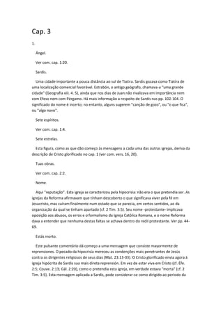 Cap. 3
1.

     Ángel.

     Ver com. cap. 1:20.

     Sardis.

   Uma cidade importante a pouca distância ao sul de Tiatira. Sardis gozava como Tiatíra de
uma localização comercial favorável. Estrabón, o antigo geógrafo, chamava-a "uma grande
cidade" (Geografia xiii. 4. 5), ainda que nos dias de Juan não rivalizava em importância nem
com Efeso nem com Pérgamo. Há mais informação a respeito de Sardis nas pp. 102-104. O
significado do nome é incerto; no entanto, alguns sugerem "canção de gozo", ou "o que fica",
ou "algo novo".

     Sete espíritos.

     Ver com. cap. 1:4.

     Sete estrelas.

  Esta figura, como as que dão começo às mensagens a cada uma das outras igrejas, deriva da
descrição de Cristo glorificado no cap. 1 (ver com. vers. 16, 20).

     Tuas obras.

     Ver com. cap. 2:2.

     Nome.

   Aqui "reputação". Esta igreja se caracterizou pela hipocrisia: não era o que pretendia ser. As
igrejas da Reforma afirmavam que tinham descoberto o que significava viver pela fé em
Jesucristo, mas caíram finalmente num estado que se parecia, em certos sentidos, ao da
organização da qual se tinham apartado (cf. 2 Tim. 3:5). Seu nome -protestante- implicava
oposição aos abusos, os erros e o formalismo da Igreja Católica Romana, e o nome Reforma
dava a entender que nenhuma destas faltas se achava dentro do redil protestante. Ver pp. 44-
69.

     Estás morto.

   Este pulsante comentário dá começo a uma mensagem que consiste mayormente de
reprensiones. O pecado da hipocrisia mereceu as condenções mais penetrantes de Jesús
contra os dirigentes religiosos de seus dias (Mat. 23:13-33). O Cristo glorificado envia agora à
igreja hipócrita de Sardis sua mais direta reprensión. Em vez de estar viva em Cristo (cf. Éfe.
2:5; Couve. 2:13; Gál. 2:20), como o pretendia esta igreja, em verdade estava "morta" (cf. 2
Tim. 3:5). Esta mensagem aplicada a Sardis, pode considerar-se como dirigido ao período da
 