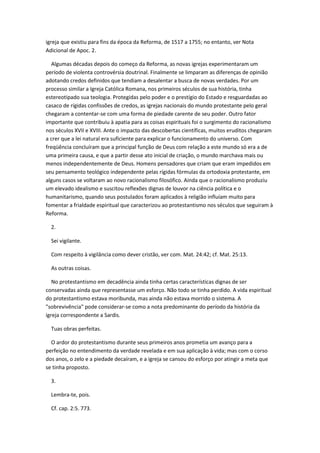 igreja que existiu para fins da época da Reforma, de 1517 a 1755; no entanto, ver Nota
Adicional de Apoc. 2.

   Algumas décadas depois do começo da Reforma, as novas igrejas experimentaram um
período de violenta controvérsia doutrinal. Finalmente se limparam as diferenças de opinião
adotando credos definidos que tendiam a desalentar a busca de novas verdades. Por um
processo similar a Igreja Católica Romana, nos primeiros séculos de sua história, tinha
estereotipado sua teologia. Protegidas pelo poder e o prestígio do Estado e resguardadas ao
casaco de rígidas confissões de credos, as igrejas nacionais do mundo protestante pelo geral
chegaram a contentar-se com uma forma de piedade carente de seu poder. Outro fator
importante que contribuiu à apatia para as coisas espirituais foi o surgimento do racionalismo
nos séculos XVII e XVIII. Ante o impacto das descobertas científicas, muitos eruditos chegaram
a crer que a lei natural era suficiente para explicar o funcionamento do universo. Com
freqüência concluíram que a principal função de Deus com relação a este mundo só era a de
uma primeira causa, e que a partir desse ato inicial de criação, o mundo marchava mais ou
menos independentemente de Deus. Homens pensadores que criam que eram impedidos em
seu pensamento teológico independente pelas rígidas fórmulas da ortodoxia protestante, em
alguns casos se voltaram ao novo racionalismo filosófico. Ainda que o racionalismo produziu
um elevado idealismo e suscitou reflexões dignas de louvor na ciência política e o
humanitarismo, quando seus postulados foram aplicados à religião influíam muito para
fomentar a frialdade espiritual que caracterizou ao protestantismo nos séculos que seguiram à
Reforma.

  2.

  Sei vigilante.

  Com respeito à vigilância como dever cristão, ver com. Mat. 24:42; cf. Mat. 25:13.

  As outras coisas.

   No protestantismo em decadência ainda tinha certas características dignas de ser
conservadas ainda que representasse um esforço. Não todo se tinha perdido. A vida espiritual
do protestantismo estava moribunda, mas ainda não estava morrido o sistema. A
"sobrevivência" pode considerar-se como a nota predominante do período da história da
igreja correspondente a Sardis.

  Tuas obras perfeitas.

  O ardor do protestantismo durante seus primeiros anos prometia um avanço para a
perfeição no entendimento da verdade revelada e em sua aplicação à vida; mas com o corso
dos anos, o zelo e a piedade decaíram, e a igreja se cansou do esforço por atingir a meta que
se tinha proposto.

  3.

  Lembra-te, pois.

  Cf. cap. 2:5. 773.
 