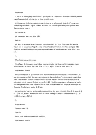 Recebeste.

  A flexão do verbo grego não só indica que a igreja de Sardis tinha recebido a verdade, senão
especifica que ainda a tinha; não se tinha perdido todo.

   O fato de que ainda tivesse esperança, destaca-se na advertência "guarda-o", em grego,
"continua guardando". Alguns cristãos de Sardis não tinham apostatado; isto aparece mais
claramente no vers. 4.

  Arrepende-te.

  Gr. metanoéÇ (ver com. Mat. 3:2).

  Ladrão.

  Cf. Mat. 24:43, onde se faz referência à segunda vinda de Cristo. Esta advertência pode
incluir não só a segunda chegada senão uma visitación divina mais imediata (cf. Apoc. 2:5).
Qualquer vinda seria inesperada para os que deixavam de arrepender-se e velar. Cf. CS 544-
545.

  4.

  Manchado suas vestimentas.

  Uma figura de linguagem para indicar a contaminação moral na qual tinha caído a maior
parte da igreja de Sardis. Ver com. Mat. 22: 11; cf. Apoc. 16:15; cf. com. Isa. 63:6.

  Vestimentas brancas.

  Em contraste com os que tinham caído moralmente e contaminado seus "vestimentas", os
que permaneceram fiéis são representados como dignos de levar "vestimentas brancas". Que
estas "vestimentas brancas" simbolizam sua pureza, indica-o a frase "porque são dignos" e
ademais o uso do mesmo símbolo no cap. 7:13-14. Esta última passagem aclara que tal justiça
não lhes pertence aos fiéis; é o resultado de lavar suas vestimentas e alvejá-las no sangue do
Cordeiro. Receberam a justiça de Cristo.

   As vestimentas brancas também são características dos seres celestiais (Dão. 7: 9; Apoc. 4: 4;
6: 11; 19: 14), e desta maneira são para os santos uma figura de sua "corpo espiritual" (1 Cor.
15:40-44; cf. vers. 51-54).

  5.

  O que vencer.

  Ver com. cap. 2:7.

  Vestido.

  Isto é, com imortalidade na vida vindoura.

  Vestimentas brancas.
 