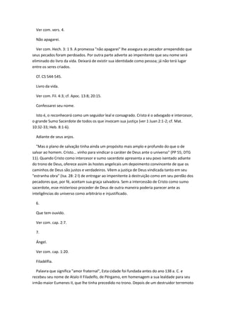 Ver com. vers. 4.

  Não apagarei.

   Ver com. Hech. 3: 1 9. A promessa "não apagarei" lhe assegura ao pecador arrependido que
seus pecados foram perdoados. Por outra parte adverte ao impenitente que seu nome será
eliminado do livro da vida. Deixará de existir sua identidade como pessoa; já não terá lugar
entre os seres criados.

  Cf. CS 544-545.

  Livro da vida.

  Ver com. Fil. 4:3; cf. Apoc. 13:8; 20:15.

  Confessarei seu nome.

  Isto é, o reconhecerá como um seguidor leal e consagrado. Cristo é o advogado e intercesor,
o grande Sumo Sacerdote de todos os que invocam sua justiça (ver 1 Juan 2:1-2; cf. Mat.
10:32-33; Heb. 8:1-6).

  Adiante de seus anjos.

  "Mas o plano de salvação tinha ainda um propósito mais amplo e profundo do que o de
salvar ao homem. Cristo... vinho para vindicar o caráter de Deus ante o universo" (PP 55; DTG
11). Quando Cristo como intercesor e sumo sacerdote apresenta a seu povo isentado adiante
do trono de Deus, oferece assim às hostes angelicais um depoimento convincente de que os
caminhos de Deus são justos e verdadeiros. Vêem a justiça de Deus vindicada tanto em seu
"estranha obra" (Isa. 28: 2 l) de entregar ao impenitente à destruição como em seu perdão dos
pecadores que, por fé, aceitam sua graça salvadora. Sem a intercessão de Cristo como sumo
sacerdote, esse misterioso proceder de Deus de outra maneira poderia parecer ante as
inteligências do universo como arbitrário e injustificado.

  6.

  Que tem ouvido.

  Ver com. cap. 2:7.

  7.

  Ángel.

  Ver com. cap. 1:20.

  Filadélfia.

  Palavra que significa "amor fraternal", Esta cidade foi fundada antes do ano 138 a. C. e
recebeu seu nome de Atalo II Filadelfo, de Pérgamo, em homenagem a sua lealdade para seu
irmão maior Eumenes II, que lhe tinha precedido no trono. Depois de um destruidor terremoto
 