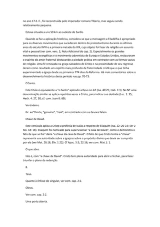 no ano 17 d. C., foi reconstruída pelo imperador romano Tiberio, mas seguiu sendo
relativamente pequena.

  Estava situada a uns 50 km ao sudeste de Sardis.

   Quando se faz a aplicação histórica, considera-se que a mensagem a Filadélfia é apropriado
para os diversos movimentos que sucederam dentro do protestantismo durante os últimos
anos do século XVIII e a primeira metade do XIX, cujo objeto foi fazer da religião um assunto
vital e pessoal (ver com. vers. 2; Nota Adicional do cap. 2). Especialmente os grandes
movimentos evangélicos e o movimento adventista de Europa e Estados Unidos, restauraram
o espírito do amor fraternal destacando a piedade prática em contraste com as formas vazias
de religião. Uma fé renovada na graça salvadora de Cristo e na proximidade de seu regresso
deram como resultado um espírito mais profundo de fraternidade cristã que o que tinha
experimentado a igreja desde os primeiros 774 dias da Reforma. Há mais comentários sobre o
desenvolvimento histórico deste período nas pp. 70-73.

  O Santo.

  Este título é equivalente a "o Santo" aplicado a Deus no AT (Isa. 40:25; Hab. 3:3). No NT uma
denominação similar se aplica repetidas vezes a Cristo, para indicar sua deidade (Luc. 1: 35;
Hech. 4: 27, 30; cf. com. Juan 6: 69).

  Verdadeiro.

  Gr. ao"thinós, "genuíno", "real", em contraste com os deuses falsos.

  Chave de David.

  Este versículo aplica a Cristo a profecia de Isaías a respeito de Eliaquim (Isa. 22: 20-22; ver 2
Rei. 18: 18). Eliaquim foi nomeado para supervisionar "a casa de David", como o demonstra o
fato de que se lhe" daria "a chave da casa de David". O fato de que Cristo tenha a "chave"
representa sua autoridade sobre a igreja e sobre o propósito divino que devia ser cumprido
por ela (ver Mat. 28:18; Éfe. 1:22). Cf Apoc. 5:5; 22:16; ver com. Mat.1: 1.

  O que abre.

   Isto é, com "a chave de David". Cristo tem plena autoridade para abrir e fechar, para fazer
triunfar o plano da redenção.

  8.

  Teus.

  Quanto à ênfase do singular, ver com. cap. 2:2.

  Obras.

  Ver com. cap. 2:2.

  Uma porta aberta.
 
