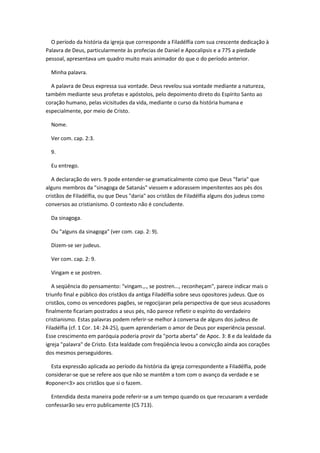 O período da história da igreja que corresponde a Filadélfia com sua crescente dedicação à
Palavra de Deus, particularmente às profecias de Daniel e Apocalipsis e a 775 a piedade
pessoal, apresentava um quadro muito mais animador do que o do período anterior.

  Minha palavra.

  A palavra de Deus expressa sua vontade. Deus revelou sua vontade mediante a natureza,
também mediante seus profetas e apóstolos, pelo depoimento direto do Espírito Santo ao
coração humano, pelas vicisitudes da vida, mediante o curso da história humana e
especialmente, por meio de Cristo.

  Nome.

  Ver com. cap. 2:3.

  9.

  Eu entrego.

   A declaração do vers. 9 pode entender-se gramaticalmente como que Deus "faria" que
alguns membros da "sinagoga de Satanás" viessem e adorassem impenitentes aos pés dos
cristãos de Filadélfia, ou que Deus "daria" aos cristãos de Filadélfia alguns dos judeus como
conversos ao cristianismo. O contexto não é concludente.

  Da sinagoga.

  Ou "alguns da sinagoga" (ver com. cap. 2: 9).

  Dizem-se ser judeus.

  Ver com. cap. 2: 9.

  Vingam e se postren.

   A seqüência do pensamento: "vingam.,., se postren..., reconheçam", parece indicar mais o
triunfo final e público dos cristãos da antiga Filadélfia sobre seus opositores judeus. Que os
cristãos, como os vencedores pagões, se regocijaran pela perspectiva de que seus acusadores
finalmente ficariam postrados a seus pés, não parece refletir o espírito do verdadeiro
cristianismo. Estas palavras podem referir-se melhor à conversa de alguns dos judeus de
Filadélfia (cf. 1 Cor. 14: 24-25), quem aprenderiam o amor de Deus por experiência pessoal.
Esse crescimento em paróquia poderia provir da "porta aberta" de Apoc. 3: 8 e da lealdade da
igreja "palavra" de Cristo. Esta lealdade com freqüência levou a convicção ainda aos corações
dos mesmos perseguidores.

  Esta expressão aplicada ao período da história da igreja correspondente a Filadélfia, pode
considerar-se que se refere aos que não se mantêm a tom com o avanço da verdade e se
#oponer<3> aos cristãos que si o fazem.

  Entendida desta maneira pode referir-se a um tempo quando os que recusaram a verdade
confessarão seu erro publicamente (CS 713).
 