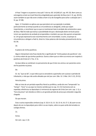 A frase "vingam e se postren a teus pés" é de Isa. 60: 14 (LXX) (cf. cap. 49: 23). Bem como os
estrangeiros viriam ao Israel literal da antigüidade para aprender de Deus (ver t. IV, pp. 28-32),
assim também os que não eram cristãos viriam à luz do Evangelho para achar a salvação (ver t.
IV, pp. 37-38).

   Apoc. 3: 9 também se aplicou aos que persistem em sua oposição à verdade,
particularmente ao tempo quando as circunstâncias os obrigarão, ainda que sejam
impenitentes, a reconhecer que os que se mantiveram leais à verdade são certamente o povo
de Deus. Não há nada que exclua a possibilidade de que a declaração deste versículo possa
incluir aos opositores da verdade já arrependidos e também aos que não querem arrepender-
se. Um grupo expressaria esse reconhecimento com sinceridade; o outro, só porque as
circunstâncias o obrigam a fazê-lo. Amei-te. Estas palavras são tomadas provavelmente de Isa.
43: 04.

  10.

  A palavra de minha paciência.

   Alguns interpretam esta frase dando-lhe o significado de "minha palavra de paciência", isto
é, minha ordem de que tenhas paciência. Outros crêem que se refere ao ensino com respeito à
paciência de Cristo (cf. 2 Tes. 3: 5).

  As duas idéias se combinam no pensamento de que Cristo nos anima a ser pacientes como
ele foi paciente na prova.

  De.

   Gr. ek, "que sai de", o que indica que os vencedores suportarão com sucesso o período de
tribulación, e não que não serão afetados por ele (ver com. Dão. 12: 1 Mat. 24:2 1 22, 29-31).

  Hora da prova.

  Não se trata de um período específico literal ou profético, senão de uma "temporada" ou
"tempo". "Hora" se usa aqui no mesmo sentido que no cap. 3:3. Em harmonia com as
repetidas referências no Apocalipsis à inminencia do regresso de Cristo (ver com. cap. 1: 1), a
"hora da prova" sem dúvida se refere a um grande período de prova que antecede à segunda
chegada.

  Os que moram.

  Esta e outras expressões similares (cap. 6: 10; 8: 13; 11: 10; 13: 8, 14; 17: 2, 8) usam-se vez
depois de vez no Apocalipsis para referir-se aos impíos, sobre os quais serão derramados os
castigos divinos.

  11.

  Coroa.

  Ver com. cap. 2: 10.
 